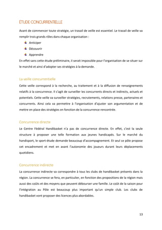 13
Étude concurrentielle
Avant de commencer toute stratégie, un travail de veille est essentiel. Le travail de veille va
remplir trois grands rôles dans chaque organisation :
Anticiper
Découvrir
Apprendre
En effet sans cette étude préliminaire, il serait impossible pour l’organisation de se situer sur
le marché et ainsi d’adopter ses stratégies à la demande.
La veille concurrentielle
Cette veille correspond à la recherche, au traitement et à la diffusion de renseignements
relatifs à la concurrence. Il s’agit de surveiller les concurrents directs et indirects, actuels et
potentiels. Cette veille va surveiller stratégies, recrutements, relations presse, partenaires et
concurrents. Ainsi cela va permettre à l’organisation d’ajuster son argumentation et de
mettre en place des stratégies en fonction de la concurrence rencontrée.
Concurrence directe
Le Centre Fédéral Handibasket n’a pas de concurrence directe. En effet, c’est la seule
structure à proposer une telle formation aux jeunes handicapés. Sur le marché du
handisport, le sport-étude demande beaucoup d’accompagnement. Et seul ce pôle propose
cet encadrement et met en avant l’autonomie des joueurs durant leurs déplacements
quotidiens.
Concurrence indirecte
La concurrence indirecte va correspondre à tous les clubs de handibasket présents dans la
région. La concurrence se fera, en particulier, en fonction des propositions de la région mais
aussi des coûts et des moyens que peuvent débourser une famille. Le coût de la saison pour
l’intégration au Pôle est beaucoup plus important qu’un simple club. Les clubs de
handibasket vont proposer des licences plus abordables.
 