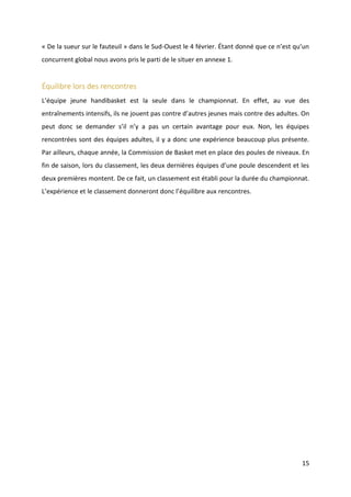15
« De la sueur sur le fauteuil » dans le Sud-Ouest le 4 février. Étant donné que ce n’est qu’un
concurrent global nous avons pris le parti de le situer en annexe 1.
Équilibre lors des rencontres
L’équipe jeune handibasket est la seule dans le championnat. En effet, au vue des
entraînements intensifs, ils ne jouent pas contre d’autres jeunes mais contre des adultes. On
peut donc se demander s’il n’y a pas un certain avantage pour eux. Non, les équipes
rencontrées sont des équipes adultes, il y a donc une expérience beaucoup plus présente.
Par ailleurs, chaque année, la Commission de Basket met en place des poules de niveaux. En
fin de saison, lors du classement, les deux dernières équipes d’une poule descendent et les
deux premières montent. De ce fait, un classement est établi pour la durée du championnat.
L’expérience et le classement donneront donc l’équilibre aux rencontres.
 