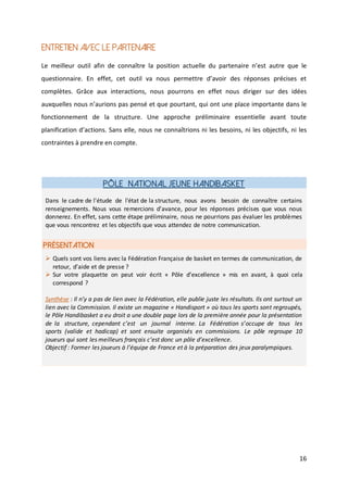 16
Entretien avec le partenaire
Le meilleur outil afin de connaître la position actuelle du partenaire n’est autre que le
questionnaire. En effet, cet outil va nous permettre d’avoir des réponses précises et
complètes. Grâce aux interactions, nous pourrons en effet nous diriger sur des idées
auxquelles nous n’aurions pas pensé et que pourtant, qui ont une place importante dans le
fonctionnement de la structure. Une approche préliminaire essentielle avant toute
planification d’actions. Sans elle, nous ne connaîtrions ni les besoins, ni les objectifs, ni les
contraintes à prendre en compte.
Pôle National Jeune Handibasket
PRÉSENTATION
Dans le cadre de l'étude de l'état de la structure, nous avons besoin de connaître certains
renseignements. Nous vous remercions d'avance, pour les réponses précises que vous nous
donnerez. En effet, sans cette étape préliminaire, nous ne pourrions pas évaluer les problèmes
que vous rencontrez et les objectifs que vous attendez de notre communication.
 Quels sont vos liens avec la Fédération Française de basket en termes de communication, de
retour, d’aide et de presse ?
 Sur votre plaquette on peut voir écrit « Pôle d’excellence » mis en avant, à quoi cela
correspond ?
Synthèse : Il n’y a pas de lien avec la Fédération, elle publie juste les résultats. Ils ont surtout un
lien avec la Commission. Il existe un magazine « Handisport » où tous les sports sont regroupés,
le Pôle Handibasket a eu droit a une double page lors de la première année pour la présentation
de la structure, cependant c’est un journal interne. La Fédération s’occupe de tous les
sports (valide et hadicap) et sont ensuite organisés en commissions. Le pôle regroupe 10
joueurs qui sont les meilleurs français c’est donc un pôle d’excellence.
Objectif : Former les joueurs à l’équipe de France et à la préparation des jeux paralympiques.
 