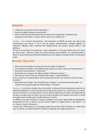 17
DÉMARCHE
RETOURS - RÉSULTATS
 L’affluence aux matchs est-elle importante ?
 Quel est le public présent aux rencontres ?
 Serait-il nécessaire de faire parler de ces matchs afin d’augmenter la présence des
spectateurs aux matchs ? Le flyer serait-il, pour vous, intéressant ?
Synthèse : Il y a environ 50 personnes : des personnes du CREPS, du lycée, des amis et des
connaissances des joueurs. Il n’y a pas de grande communication, quelques affiches et
seulement diffusées dans l’enceinte des établissements des joueurs quand celles-ci sont
affichées.
Ils sont à la recherche d’un public plus large, cependant ce n’est pas évident avec une saison
qui reste courte : 7/8 mois. Il peut leur arriver de jouer hors du CREPS, en « première partie »
avant un autre match peut être plus important qu’il soit valide ou non afin d’avoir un plus grand
public.
 Quels sont les résultats en termes de réussite, match et adhésion?
 Les résultats des matchs sont-il diffusés dans la presse ou autre moyen de communication ?
 Où ont lieu vos rencontres ? Contre qui ?
 Rencontrez-vous toujours les mêmes équipes ? Quel est le niveau ?
 Etes-vous les seuls à avoir une formation de ce type ? A quelle échelle ?
Si oui, un article sur la présentation de la section pourrait-elle vous intéresser afin de la faire
connaître ?
 Recherchez-vous plutôt : De la notoriété pour l’équipe ? La reconnaissance du public ? La
connaissance au grand public de cette pratique ? Ou autre ?
Synthèse : Il y a de bons résultats dans l’ensemble. Ils finissent 2e du championnat national. Au
niveau des adhésions, il arrive que des joueurs refusent de quitter leur club, de peur de partir.
Lors des rencontres, il y a deux poules. Il existe 50 clubs dans toutes la France, les déplacements
ont donc lieu dans toute la France. Lors d’un match, pendant la mi-temps il arrive qu’il y ait des
animations avec le public pour leur faire découvrir ce sport.
Le CREPS, est la seule structure en Europe a proposer une section sport-étude de handibasket.
Et pourtant, ils n’ont eu droit à aucune presse malgré les rappels dans le Sud Ouest : « ils
ne trouvent pas ça intéressant ».
Il serait donc intéressant de se renseigner auprès de journaux afin de trouver un moyen pour
avoir un article, ou simplement faire connaître ce pôle par une image, événement …
 