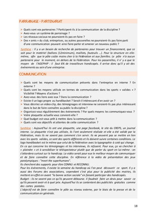 18
PARRAINAGE - PARTENARIAT
COMMUNICATION
 Quels sont vos partenaires ? Participent-ils à la communication de la discipline ?
 Avez-vous un système de parrainage ?
 Les réseaux sociaux ne pourraient-ils pas en faire ?
 Des « amis » du club, entreprises, ou autres passerelles ne pourraient-ils pas faire parti
d’une communication pouvant ainsi faire parler et amener un nouveau public ?
Synthèse : Il y a un besoin de recherche de partenaires pour trouver un financement, que ce
soit pour le matériel (ballons (12minimum), maillots, fauteuils …). Pour la structure en elle-
même, afin que le pôle coûte moins cher à la Fédération et aux familles. Le pôle n’a aucun
partenaire pour le moment, en dehors de la Fédération. Pour les passerelles, il n' y a que le
moyen de l’AGEPHIP : il faut 6% de travailleurs handicapés. Il arrive donc qu’il y ait des
événements au sein d’une entreprise.
 Quels sont les moyens de communication présents dans l’entreprise en interne ? En
externe ?
 Quels sont les moyens utilisés en termes de communication dans les sports « valides » ?
Visibilité ? Moyens d’actions ?
 Avez-vous des liens avec eux ? Dans la communication ?
 Existe-il un logo propre au handibasket ? Serait-il intéressant d’en avoir un ?
 Vous désiriez un video-clip, des témoignages et interview ne seraient-ils pas plus intéressant
dans le but de faire connaître au public la discipline ?
 Organisez-vous régulièrement des évènements ? Par quels moyens les communiquez-vous ?
 Votre plaquette actuelle vous convient-elle ?
 Quel budget est-vous prêt à mettre dans la communication ?
 Quels sont vos objectifs et attentes de cette communication ?
Synthèse : Aujourd’hui ils ont une plaquette, une page facebook, le site du CREPS, un journal
interne. La plaquette n’est pas utilisée, ils l’ont seulement réalisée et elle a été validé par la
Fédération, mais ils ne savent pas comment s’en servir. Ils ne peuvent pas se mettre en lien
avec les sports valides, ce sont des sports différents et ils doivent suivre certaines conditions. Le
logo handibasket est le même que celui de la Fédération avec la typographie à coté qui change.
En ce qui concerne les témoignages et les interviews, ils refusent. Pour eux, ça va chercher à
« plaindre » et à sensibiliser le téléspectateur plutôt que de parler du sport en lui-même : on
s’attardera surtout sur le handicap. La vidéo serait pour eux le meilleur moyen de communiquer
et de faire connaître cette discipline. En référence à la vidéo de présentation des jeux
paralympiques : "meet the superhumans".
Ils cherchent des supports pour être CONNU et RECONNU.
Pour les événements, il existe la semaine du handicap où l’on peut découvrir ce sport. Il y a
aussi des Forums des associations, cependant c’est plus pour la publicité des mairies, ils
mettent en effet en avant "la bonne action sociale" en faisant participer des handicapés.
Budget : ils ne savent pas ce qu’ils peuvent débourse. Il faudrait faire un devis pour savoir ce
qu’ils peuvent avoir et à quel prix. Aujourd’hui ils se contentent des publicités gratuites comme
des cartes postales.
L'objectif est de faire connaître le pôle au niveau externe, par le biais de la presse et de la
communication en générale.
 