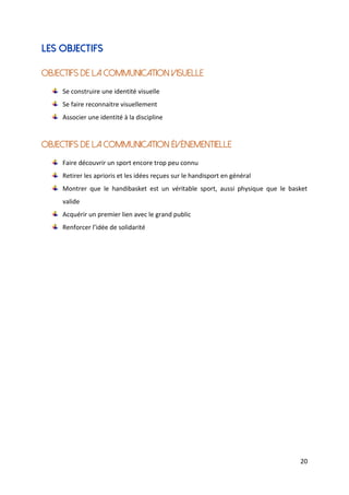 20
Les objectifs
Objectifs de la communication visuelle
Se construire une identité visuelle
Se faire reconnaitre visuellement
Associer une identité à la discipline
Objectifs de la communication événementielle
Faire découvrir un sport encore trop peu connu
Retirer les aprioris et les idées reçues sur le handisport en général
Montrer que le handibasket est un véritable sport, aussi physique que le basket
valide
Acquérir un premier lien avec le grand public
Renforcer l’idée de solidarité
 