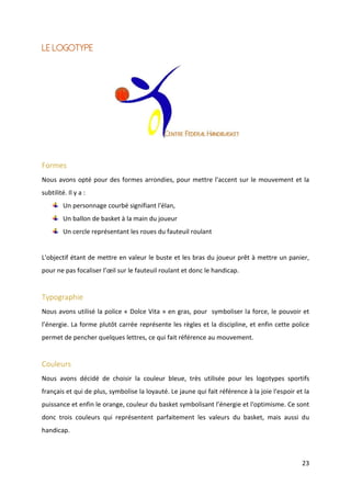 23
Le logotype
Formes
Nous avons opté pour des formes arrondies, pour mettre l'accent sur le mouvement et la
subtilité. Il y a :
Un personnage courbé signifiant l'élan,
Un ballon de basket à la main du joueur
Un cercle représentant les roues du fauteuil roulant
L'objectif étant de mettre en valeur le buste et les bras du joueur prêt à mettre un panier,
pour ne pas focaliser l’œil sur le fauteuil roulant et donc le handicap.
Typographie
Nous avons utilisé la police « Dolce Vita » en gras, pour symboliser la force, le pouvoir et
l’énergie. La forme plutôt carrée représente les règles et la discipline, et enfin cette police
permet de pencher quelques lettres, ce qui fait référence au mouvement.
Couleurs
Nous avons décidé de choisir la couleur bleue, très utilisée pour les logotypes sportifs
français et qui de plus, symbolise la loyauté. Le jaune qui fait référence à la joie l'espoir et la
puissance et enfin le orange, couleur du basket symbolisant l’énergie et l'optimisme. Ce sont
donc trois couleurs qui représentent parfaitement les valeurs du basket, mais aussi du
handicap.
 