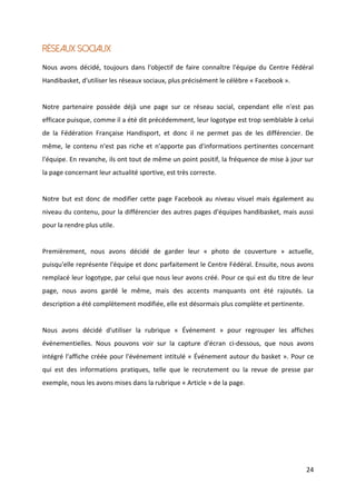 24
Réseaux sociaux
Nous avons décidé, toujours dans l'objectif de faire connaître l'équipe du Centre Fédéral
Handibasket, d'utiliser les réseaux sociaux, plus précisément le célèbre « Facebook ».
Notre partenaire possède déjà une page sur ce réseau social, cependant elle n'est pas
efficace puisque, comme il a été dit précédemment, leur logotype est trop semblable à celui
de la Fédération Française Handisport, et donc il ne permet pas de les différencier. De
même, le contenu n'est pas riche et n'apporte pas d'informations pertinentes concernant
l'équipe. En revanche, ils ont tout de même un point positif, la fréquence de mise à jour sur
la page concernant leur actualité sportive, est très correcte.
Notre but est donc de modifier cette page Facebook au niveau visuel mais également au
niveau du contenu, pour la différencier des autres pages d'équipes handibasket, mais aussi
pour la rendre plus utile.
Premièrement, nous avons décidé de garder leur « photo de couverture » actuelle,
puisqu'elle représente l'équipe et donc parfaitement le Centre Fédéral. Ensuite, nous avons
remplacé leur logotype, par celui que nous leur avons créé. Pour ce qui est du titre de leur
page, nous avons gardé le même, mais des accents manquants ont été rajoutés. La
description a été complètement modifiée, elle est désormais plus complète et pertinente.
Nous avons décidé d'utiliser la rubrique « Événement » pour regrouper les affiches
événementielles. Nous pouvons voir sur la capture d'écran ci-dessous, que nous avons
intégré l'affiche créée pour l'événement intitulé « Événement autour du basket ». Pour ce
qui est des informations pratiques, telle que le recrutement ou la revue de presse par
exemple, nous les avons mises dans la rubrique « Article » de la page.
 