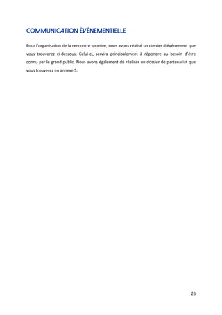 26
Communication événementielle
Pour l’organisation de la rencontre sportive, nous avons réalisé un dossier d’événement que
vous trouverez ci-dessous. Celui-ci, servira principalement à répondre au besoin d’être
connu par le grand public. Nous avons également dû réaliser un dossier de partenariat que
vous trouverez en annexe 5.
 