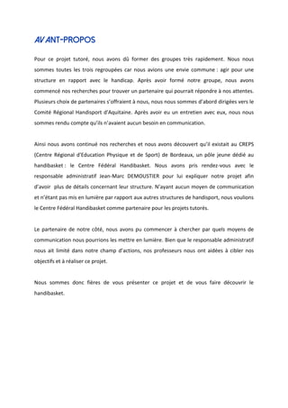 AVANT-PROPOS
Pour ce projet tutoré, nous avons dû former des groupes très rapidement. Nous nous
sommes toutes les trois regroupées car nous avions une envie commune : agir pour une
structure en rapport avec le handicap. Après avoir formé notre groupe, nous avons
commencé nos recherches pour trouver un partenaire qui pourrait répondre à nos attentes.
Plusieurs choix de partenaires s’offraient à nous, nous nous sommes d’abord dirigées vers le
Comité Régional Handisport d'Aquitaine. Après avoir eu un entretien avec eux, nous nous
sommes rendu compte qu’ils n’avaient aucun besoin en communication.
Ainsi nous avons continué nos recherches et nous avons découvert qu’il existait au CREPS
(Centre Régional d'Education Physique et de Sport) de Bordeaux, un pôle jeune dédié au
handibasket : le Centre Fédéral Handibasket. Nous avons pris rendez-vous avec le
responsable administratif Jean-Marc DEMOUSTIER pour lui expliquer notre projet afin
d’avoir plus de détails concernant leur structure. N’ayant aucun moyen de communication
et n’étant pas mis en lumière par rapport aux autres structures de handisport, nous voulions
le Centre Fédéral Handibasket comme partenaire pour les projets tutorés.
Le partenaire de notre côté, nous avons pu commencer à chercher par quels moyens de
communication nous pourrions les mettre en lumière. Bien que le responsable administratif
nous ait limité dans notre champ d’actions, nos professeurs nous ont aidées à cibler nos
objectifs et à réaliser ce projet.
Nous sommes donc fières de vous présenter ce projet et de vous faire découvrir le
handibasket.
 