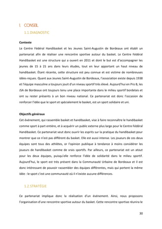 30
1. CONSEIL
1.1.DIAGNOSTIC
Contexte
Le Centre Fédéral Handibasket et les Jeunes Saint-Augustin de Bordeaux ont établi un
partenariat afin de réaliser une rencontre sportive autour du basket. Le Centre Fédéral
Handibasket est une structure qui a ouvert en 2011 et dont le but est d’accompagner les
jeunes de 15 à 21 ans dans leurs études, tout en leur apportant un haut niveau de
handibasket. Étant récente, cette structure est peu connue et est victime de nombreuses
idées-reçues. Quant aux Jeunes Saint-Augustin de Bordeaux, l’association existe depuis 1938
et l’équipe masculine a toujours jouit d’un niveau sportif très élevé. Aujourd’hui en Pro B, les
JSA de Bordeaux ont toujours tenu une place importante dans le milieu sportif bordelais et
ont su rester présents à un bon niveau national. Ce partenariat est donc l’occasion de
renforcer l’idée que le sport et spécialement le basket, est un sport solidaire et uni.
Objectifs généraux
Cet événement, qui rassemble basket et handibasket, vise à faire reconnaître le handibasket
comme sport à part entière, et à acquérir un public externe plus large pour le Centre Fédéral
Handibasket. Ce partenariat veut donc ouvrir les esprits sur la pratique du handibasket pour
montrer que ce n’est pas différent du basket. Elle est aussi intense. Les joueurs de ces deux
équipes sont tous des athlètes, or l’opinion publique à tendance à moins considérer les
joueurs de handibasket comme de vrais sportifs. Par ailleurs, ce partenariat est un atout
pour les deux équipes, puisqu’elle renforce l’idée de solidarité dans le milieu sportif.
Aujourd’hui, le sport est très présent dans la Communauté Urbaine de Bordeaux et il est
donc intéressant de pouvoir rassembler des équipes différentes, mais qui portent la même
idée : le sport c’est une communauté où il n’existe aucune différences.
1.2.STRATÉGIE
Ce partenariat implique donc la réalisation d’un événement. Ainsi, nous proposons
l’organisation d’une rencontre sportive autour du basket. Cette rencontre sportive réunira le
 