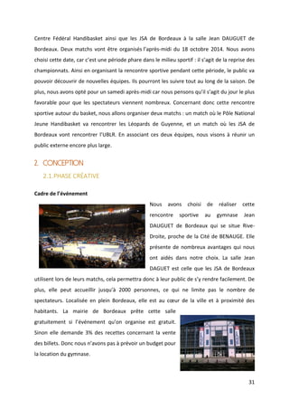 31
Centre Fédéral Handibasket ainsi que les JSA de Bordeaux à la salle Jean DAUGUET de
Bordeaux. Deux matchs vont être organisés l’après-midi du 18 octobre 2014. Nous avons
choisi cette date, car c’est une période phare dans le milieu sportif : il s’agit de la reprise des
championnats. Ainsi en organisant la rencontre sportive pendant cette période, le public va
pouvoir découvrir de nouvelles équipes. Ils pourront les suivre tout au long de la saison. De
plus, nous avons opté pour un samedi après-midi car nous pensons qu’il s’agit du jour le plus
favorable pour que les spectateurs viennent nombreux. Concernant donc cette rencontre
sportive autour du basket, nous allons organiser deux matchs : un match où le Pôle National
Jeune Handibasket va rencontrer les Léopards de Guyenne, et un match où les JSA de
Bordeaux vont rencontrer l’UBLR. En associant ces deux équipes, nous visons à réunir un
public externe encore plus large.
2. CONCEPTION
2.1.PHASE CRÉATIVE
Cadre de l’événement
Nous avons choisi de réaliser cette
rencontre sportive au gymnase Jean
DAUGUET de Bordeaux qui se situe Rive-
Droite, proche de la Cité de BENAUGE. Elle
présente de nombreux avantages qui nous
ont aidés dans notre choix. La salle Jean
DAGUET est celle que les JSA de Bordeaux
utilisent lors de leurs matchs, cela permettra donc à leur public de s’y rendre facilement. De
plus, elle peut accueillir jusqu’à 2000 personnes, ce qui ne limite pas le nombre de
spectateurs. Localisée en plein Bordeaux, elle est au cœur de la ville et à proximité des
habitants. La mairie de Bordeaux prête cette salle
gratuitement si l’événement qu’on organise est gratuit.
Sinon elle demande 3% des recettes concernant la vente
des billets. Donc nous n’avons pas à prévoir un budget pour
la location du gymnase.
 