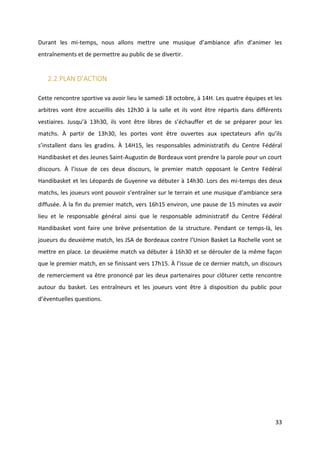 33
Durant les mi-temps, nous allons mettre une musique d’ambiance afin d’animer les
entraînements et de permettre au public de se divertir.
2.2.PLAN D’ACTION
Cette rencontre sportive va avoir lieu le samedi 18 octobre, à 14H. Les quatre équipes et les
arbitres vont être accueillis dès 12h30 à la salle et ils vont être répartis dans différents
vestiaires. Jusqu’à 13h30, ils vont être libres de s’échauffer et de se préparer pour les
matchs. À partir de 13h30, les portes vont être ouvertes aux spectateurs afin qu’ils
s’installent dans les gradins. À 14H15, les responsables administratifs du Centre Fédéral
Handibasket et des Jeunes Saint-Augustin de Bordeaux vont prendre la parole pour un court
discours. À l’issue de ces deux discours, le premier match opposant le Centre Fédéral
Handibasket et les Léopards de Guyenne va débuter à 14h30. Lors des mi-temps des deux
matchs, les joueurs vont pouvoir s’entraîner sur le terrain et une musique d’ambiance sera
diffusée. À la fin du premier match, vers 16h15 environ, une pause de 15 minutes va avoir
lieu et le responsable général ainsi que le responsable administratif du Centre Fédéral
Handibasket vont faire une brève présentation de la structure. Pendant ce temps-là, les
joueurs du deuxième match, les JSA de Bordeaux contre l’Union Basket La Rochelle vont se
mettre en place. Le deuxième match va débuter à 16h30 et se dérouler de la même façon
que le premier match, en se finissant vers 17h15. À l’issue de ce dernier match, un discours
de remerciement va être prononcé par les deux partenaires pour clôturer cette rencontre
autour du basket. Les entraîneurs et les joueurs vont être à disposition du public pour
d’éventuelles questions.
 