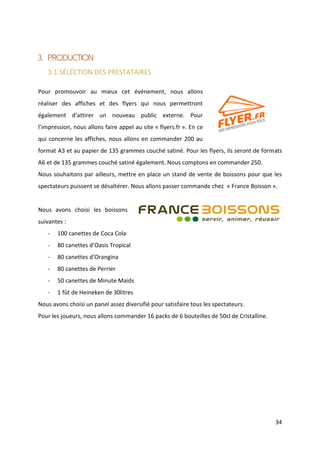 34
3. PRODUCTION
3.1.SÉLÉCTION DES PRESTATAIRES
Pour promouvoir au mieux cet événement, nous allons
réaliser des affiches et des flyers qui nous permettront
également d’attirer un nouveau public externe. Pour
l’impression, nous allons faire appel au site « flyers.fr ». En ce
qui concerne les affiches, nous allons en commander 200 au
format A3 et au papier de 135 grammes couché satiné. Pour les flyers, ils seront de formats
A6 et de 135 grammes couché satiné également. Nous comptons en commander 250.
Nous souhaitons par ailleurs, mettre en place un stand de vente de boissons pour que les
spectateurs puissent se désaltérer. Nous allons passer commande chez « France Boisson ».
Nous avons choisi les boissons
suivantes :
- 100 canettes de Coca Cola
- 80 canettes d’Oasis Tropical
- 80 canettes d’Orangina
- 80 canettes de Perrier
- 50 canettes de Minute Maids
- 1 fût de Heineken de 30litres
Nous avons choisi un panel assez diversifié pour satisfaire tous les spectateurs.
Pour les joueurs, nous allons commander 16 packs de 6 bouteilles de 50cl de Cristalline.
 