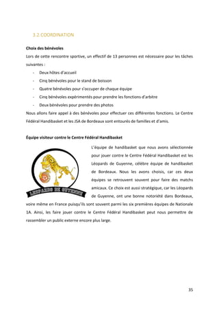 35
3.2.COORDINATION
Choix des bénévoles
Lors de cette rencontre sportive, un effectif de 13 personnes est nécessaire pour les tâches
suivantes :
- Deux hôtes d’accueil
- Cinq bénévoles pour le stand de boisson
- Quatre bénévoles pour s’occuper de chaque équipe
- Cinq bénévoles expérimentés pour prendre les fonctions d’arbitre
- Deux bénévoles pour prendre des photos
Nous allons faire appel à des bénévoles pour effectuer ces différentes fonctions. Le Centre
Fédéral Handibasket et les JSA de Bordeaux sont entourés de familles et d’amis.
Équipe visiteur contre le Centre Fédéral Handibasket
L’équipe de handibasket que nous avons sélectionnée
pour jouer contre le Centre Fédéral Handibasket est les
Léopards de Guyenne, célèbre équipe de handibasket
de Bordeaux. Nous les avons choisis, car ces deux
équipes se retrouvent souvent pour faire des matchs
amicaux. Ce choix est aussi stratégique, car les Léopards
de Guyenne, ont une bonne notoriété dans Bordeaux,
voire même en France puisqu’ils sont souvent parmi les six premières équipes de Nationale
1A. Ainsi, les faire jouer contre le Centre Fédéral Handibasket peut nous permettre de
rassembler un public externe encore plus large.
 