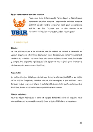 36
Équipe visiteur contre les JSA de Bordeaux
Nous avons choisi de faire appel à l’Union Basket La Rochelle pour
jouer contre les JSA de Bordeaux. Chaque année, les JSA de Bordeaux
et l’UBLR se retrouvent le temps d’un match pour une rencontre
amicale. C’est donc l’occasion pour ces deux équipes de se
rencontrer une nouvelle fois, tout en gardant l’esprit sportif.
3.3.LOGISTIQUE
Sécurité
La salle Jean DAUGUET a été construite dans les normes de sécurité actuellement en
vigueur. Ce gymnase est aménagé de plusieurs issues de secours, de plans d’évacuations et
de nombreux extincteurs. Les issues de secours sont accessibles pour tout public, handicapés
y compris. Des dispositifs signalétiques sont également mis en place pour favoriser le
déplacement des personnes vers l’extérieur.
Accessibilité
Un parking d’environ 150 places est situé juste devant la salle Jean DAUGUET ce qui facilite
l’accès au public. On peut s’y rendre en tram, en prenant la ligne A et en s’arrêtant à Thiers-
Benauge. En bus, en prenant la ligne 45 ou la ligne 80. L’accessibilité aux fauteuils roulants a
été prévue, la salle est de pleins-pieds et possède deux ascenseurs.
Moyens techniques
Pour les moyens techniques, la salle est équipée d’enceintes audio sur lesquelles nous
pourront brancher le micro et la chaîne HI-FI que le Centre Fédéral a en sa possession.
 