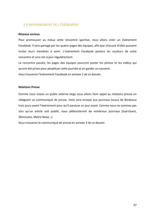 37
3.4.RAYONNEMENT DE L’ÉVÉNEMENT
Réseaux sociaux
Pour promouvoir au mieux cette rencontre sportive, nous allons créer un événement
Facebook. Il sera partagé par les quatre pages des équipes, afin que chacune d’elles puissent
inciter leurs membres à venir. L’événement Facebook portera les couleurs de cette
rencontre et sera mis à jour régulièrement.
La rencontre passée, les pages des équipes pourront poster les photos et les vidéos qui
auront été prises pour perpétuer cette journée et en garder un souvenir.
Vous trouverez l’événement Facebook en annexe 2 de ce dossier.
Relations Presse
Comme nous visons un public externe large nous allons faire appel au relations presse en
rédigeant un communiqué de presse. Celui sera envoyé aux journaux locaux de Bordeaux
trois jours avant l’événement pour qu’il paraisse un jour avant. Comme nous ne sommes pas
sûrs qu’un article soit publié, nous plébisciteront de nombreux journaux (Sud-Ouest,
20minutes, Metro News…).
Vous trouverez le communiqué de presse en annexe 3 de ce dossier.
 