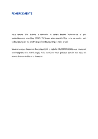 Remerciements
Nous tenons tout d'abord à remercier le Centre Fédéral Handibasket et plus
particulièrement Jean-Marc DEMOUSTIER pour avoir accepté d'être notre partenaire, mais
surtout pour avoir été à notre disposition tout au long de notre projet.
Nous remercions également Dominique BLIN et Isabelle COUSSERAND-BLIN pour nous avoir
accompagnées dans notre projet, mais aussi pour leurs précieux conseils qui nous ont
permis de nous améliorer et d'avancer.
 