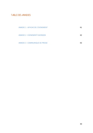 40
TABLE DES ANNEXES
ANNEXE 1 : AFFICHE DE L’EVENEMENT 41
ANNEXE 2 : EVENEMENT FACEBOOK 42
ANNEXE 3 : COMMUNIQUE DE PRESSE 43
 