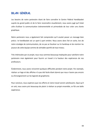 44
Bilan général
Les besoins de notre partenaire étant de faire connaître le Centre Fédéral Handibasket
auprès du grand public et de le faire reconnaître visuellement, nous avons jugé qu'il était
utile d'utiliser la communication événementielle et primordiale de leur créer une charte
graphique.
Notre partenaire nous a également fait comprendre qu’il voulait passer un message bien
précis : le handibasket est un sport à part entière. Nous avons donc fait en sorte, lors de
notre stratégie de communication, de ne pas se focaliser sur le handicap et de montrer les
joueurs de cette équipe comme de véritable sportifs de haut niveau.
Très intéressées par ce projet, nous nous sommes beaucoup impliquées pour satisfaire notre
partenaire mais également pour fournir un travail à la hauteur des espérances de nos
professeurs.
Évidemment, nous avons rencontré quelques difficultés pendant notre projet. Par exemple,
réaliser un logo et des affiches n'a pas été facile étant donné que nous n'avons pas encore
eu d'enseignement sur les logiciels de graphisme.
Pour conclure, nous espérons que nos efforts et notre travail seront satisfaisants. Quoi qu'il
en soit, nous avons pris beaucoup de plaisir à réaliser ce projet ensemble, ce fût une belle
expérience.
 