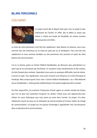 45
Bilans personnels
Cécile BERNET
Le projet tutoré dès le départ était pour moi, le projet le plus
intéressant de l’année. En effet, dès le début je savais que
même si c’était une étude de faisabilité, les choses seraient
beaucoup plus concrètes.
Le choix de notre partenaire s’est fait très rapidement. Avec Manon et Johanna, nous nous
sommes très vite entendues sur le choix du sujet axé sur le handisport. Tout s’est fait très
rapidement et nous sommes tombées sur des personnes très ouvertes et ayant de réels
besoins de communication.
J’ai eu la chance, grâce au Centre Fédéral Handibasket, de découvrir plus précisément un
sport que je ne connaissais pas forcément. En assistant à des entraînements et des matchs,
j’ai été d’autant plus motivée. Cependant nous avons eu quelques difficultés, tout de même,
à cerner le sujet. Très rapidement, nous avons ressenti une réticence sur le fait d’évoquer le
handicap. Mais surtout quant à leur nom « Centre Fédéral Handibasket » ou « Pôle National
Jeune Handibasket ». Cette grande problématique s’est posée longtemps dans le projet.
Au final, aujourd’hui, j’ai vraiment l’impression d’avoir appris un certain nombre de choses
que l’on ne peut voir seulement lorsqu’on les réalise. C’était aussi une opportunité pour
utiliser les cours théoriques que nous avons pu avoir dans l’année. Ce projet, m’a donc
réellement ouvert les yeux sur la réalisation de communication et le futur métier de chargé
de communication. Un projet qui me pousse d’avantage à approfondir mes connaissances
dans ce domaine de la communication.
 