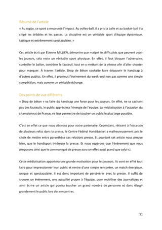 51
Résumé de l’article
« Au rugby, ce sport a emprunté l’impact. Au volley-ball, il a pris la balle et au basket-ball il a
chipé les dribbles et les passes. La discipline est un véritable sport d’équipe dynamique,
tactique et extrêmement spectaculaire. »
Cet article écrit par Étienne MILLIEN, démontre que malgré les difficultés que peuvent avoir
les joueurs, cela reste un véritable sport physique. En effet, il faut bloquer l’adversaire,
contrôler le ballon, contrôler le fauteuil, tout en y mettant de la vitesse afin d’aller shooter
pour marquer. À travers l’article, Drop de Béton souhaite faire découvrir le handicap à
d’autres publics. En effet, il promeut l’événement du week-end non pas comme une simple
compétition, mais comme un véritable échange.
Des points de vue différents
« Drop de béton » va faire du handicap une force pour les joueurs. En effet, ne se cachant
pas des fauteuils, le public appréciera l’énergie de l’équipe. La médiatisation à l’occasion du
championnat de France, va leur permettre de toucher un public le plus large possible.
C’est en effet ce que nous désirons pour notre partenaire. Cependant, réticent à l’occasion
de plusieurs refus dans la presse, le Centre Fédéral Handibasket a malheureusement pris le
choix de mettre entre parenthèse ces relations presse. Et pourtant cet article nous prouve
bien, que le handisport intéresse la presse. Et nous espérons que l’événement que nous
proposons ainsi que le communiqué de presse aura un effet aussi grand que celui-ci.
Cette médiatisation apportera une grande motivation pour les joueurs. Ils vont en effet tout
faire pour impressionner leur public et rentre d’une simple rencontre, un match énergique,
unique et spectaculaire. Il est donc important de persévérer avec la presse. Il suffit de
trouver un événement, une actualité propre à l’équipe, pour mobiliser des journalistes et
ainsi écrire un article qui pourra toucher un grand nombre de personne et donc élargir
grandement le public lors des rencontres.
 