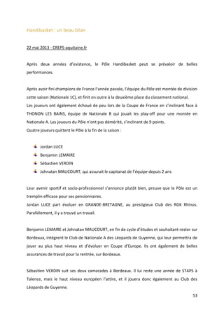 53
Handibasket : un beau bilan
22 mai 2013 - CREPS-aquitaine.fr
Après deux années d’existence, le Pôle Handibasket peut se prévaloir de belles
performances.
Après avoir fini champions de France l’année passée, l’équipe du Pôle est montée de division
cette saison (Nationale 1C), et finit en outre à la deuxième place du classement national.
Les joueurs ont également échoué de peu lors de la Coupe de France en s’inclinant face à
THONON LES BAINS, équipe de Nationale B qui jouait les play-off pour une montée en
Nationale A. Les joueurs du Pôle n’ont pas démérité, s’inclinant de 9 points.
Quatre joueurs quittent le Pôle à la fin de la saison :
Jordan LUCE
Benjamin LEMAIRE
Sébastien VERDIN
Johnatan MAUCOURT, qui assurait le capitanat de l’équipe depuis 2 ans
Leur avenir sportif et socio-professionnel s’annonce plutôt bien, preuve que le Pôle est un
tremplin efficace pour ses pensionnaires.
Jordan LUCE part évoluer en GRANDE-BRETAGNE, au prestigieux Club des RGK Rhinos.
Parallèlement, il y a trouvé un travail.
Benjamin LEMAIRE et Johnatan MAUCOURT, en fin de cycle d’études et souhaitant rester sur
Bordeaux, intègrent le Club de Nationale A des Léopards de Guyenne, qui leur permettra de
jouer au plus haut niveau et d’évoluer en Coupe d’Europe. Ils ont également de belles
assurances de travail pour la rentrée, sur Bordeaux.
Sébastien VERDIN suit ses deux camarades à Bordeaux. Il lui reste une année de STAPS à
Talence, mais le haut niveau européen l’attire, et il jouera donc également au Club des
Léopards de Guyenne.
 