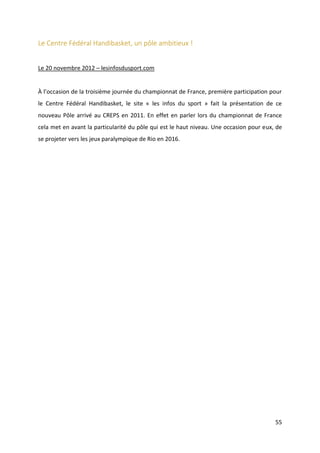 55
Le Centre Fédéral Handibasket, un pôle ambitieux !
Le 20 novembre 2012 – lesinfosdusport.com
À l’occasion de la troisième journée du championnat de France, première participation pour
le Centre Fédéral Handibasket, le site « les infos du sport » fait la présentation de ce
nouveau Pôle arrivé au CREPS en 2011. En effet en parler lors du championnat de France
cela met en avant la particularité du pôle qui est le haut niveau. Une occasion pour eux, de
se projeter vers les jeux paralympique de Rio en 2016.
 