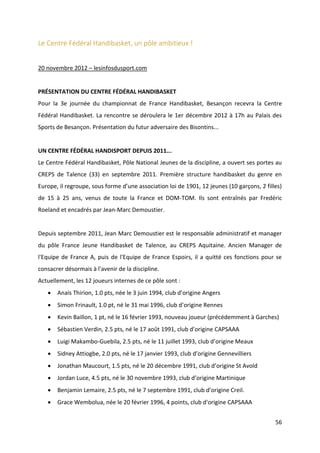56
Le Centre Fédéral Handibasket, un pôle ambitieux !
20 novembre 2012 – lesinfosdusport.com
PRÉSENTATION DU CENTRE FÉDÉRAL HANDIBASKET
Pour la 3e journée du championnat de France Handibasket, Besançon recevra la Centre
Fédéral Handibasket. La rencontre se déroulera le 1er décembre 2012 à 17h au Palais des
Sports de Besançon. Présentation du futur adversaire des Bisontins...
UN CENTRE FÉDÉRAL HANDISPORT DEPUIS 2011...
Le Centre Fédéral Handibasket, Pôle National Jeunes de la discipline, a ouvert ses portes au
CREPS de Talence (33) en septembre 2011. Première structure handibasket du genre en
Europe, il regroupe, sous forme d’une association loi de 1901, 12 jeunes (10 garçons, 2 filles)
de 15 à 25 ans, venus de toute la France et DOM-TOM. Ils sont entraînés par Fredéric
Roeland et encadrés par Jean-Marc Demoustier.
Depuis septembre 2011, Jean Marc Demoustier est le responsable administratif et manager
du pôle France Jeune Handibasket de Talence, au CREPS Aquitaine. Ancien Manager de
l'Equipe de France A, puis de l'Equipe de France Espoirs, il a quitté ces fonctions pour se
consacrer désormais à l'avenir de la discipline.
Actuellement, les 12 joueurs internes de ce pôle sont :
 Anaïs Thirion, 1.0 pts, née le 3 juin 1994, club d’origine Angers
 Simon Frinault, 1.0 pt, né le 31 mai 1996, club d’origine Rennes
 Kevin Baillon, 1 pt, né le 16 février 1993, nouveau joueur (précédemment à Garches)
 Sébastien Verdin, 2.5 pts, né le 17 août 1991, club d’origine CAPSAAA
 Luigi Makambo-Guebila, 2.5 pts, né le 11 juillet 1993, club d’origine Meaux
 Sidney Attiogbe, 2.0 pts, né le 17 janvier 1993, club d’origine Gennevilliers
 Jonathan Maucourt, 1.5 pts, né le 20 décembre 1991, club d’origine St Avold
 Jordan Luce, 4.5 pts, né le 30 novembre 1993, club d’origine Martinique
 Benjamin Lemaire, 2.5 pts, né le 7 septembre 1991, club d’origine Creil.
 Grace Wembolua, née le 20 février 1996, 4 points, club d'origine CAPSAAA
 