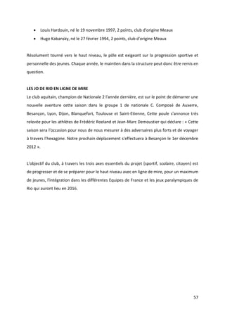 57
 Louis Hardouin, né le 19 novembre 1997, 2 points, club d'origine Meaux
 Hugo Kabansky, né le 27 février 1994, 2 points, club d'origine Meaux
Résolument tourné vers le haut niveau, le pôle est exigeant sur la progression sportive et
personnelle des jeunes. Chaque année, le maintien dans la structure peut donc être remis en
question.
LES JO DE RIO EN LIGNE DE MIRE
Le club aquitain, champion de Nationale 2 l'année dernière, est sur le point de démarrer une
nouvelle aventure cette saison dans le groupe 1 de nationale C. Composé de Auxerre,
Besançon, Lyon, Dijon, Blanquefort, Toulouse et Saint-Etienne, Cette poule s'annonce très
relevée pour les athlètes de Frédéric Roeland et Jean-Marc Demoustier qui déclare : « Cette
saison sera l'occasion pour nous de nous mesurer à des adversaires plus forts et de voyager
à travers l’hexagone. Notre prochain déplacement s'effectuera à Besançon le 1er décembre
2012 ».
L'objectif du club, à travers les trois axes essentiels du projet (sportif, scolaire, citoyen) est
de progresser et de se préparer pour le haut niveau avec en ligne de mire, pour un maximum
de jeunes, l'intégration dans les différentes Equipes de France et les jeux paralympiques de
Rio qui auront lieu en 2016.
 