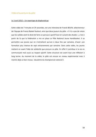 58
Vidéo d’ouverture du pôle
Le 3 avril 2012 – Un reportage de bloghandicap
Cette vidéo de 7 minutes et 24 secondes, est une interview de Franck BELEN, sélectionneur
de l’équipe de France Basket fauteuil, ainsi que deux joueurs du pôle. « Il n’y a pas de raison
que les valides aient le droit de faire un parcours sportif tout en suivant des études », c’est à
partir de là que la Fédération a mis en place ce Pôle National Jeune Handibasket. Il va
permettre aux jeunes qui ne s’entraînent qu’une à deux fois par semaine, d’avoir une
formation plus intense de sept entrainements par semaine. Dans cette vidéo, les jeunes
mettent en avant l’idée de solidarité que procure ce pôle. En effet il contribue à la vie en
communauté mais aussi au respect sportif. Cette structure est avant tout une réflexion à
long terme. Au moment de la vidéo, le pôle est encore en niveau expérimental mais il
montre déjà un bon niveau : deuxième du championnat national 2.
 