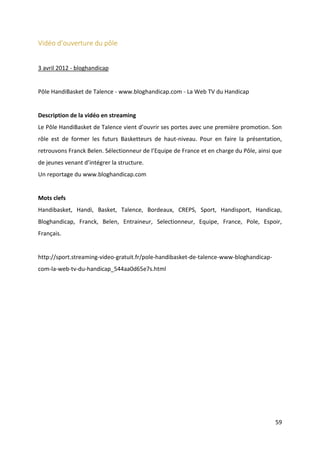 59
Vidéo d’ouverture du pôle
3 avril 2012 - bloghandicap
Pôle HandiBasket de Talence - www.bloghandicap.com - La Web TV du Handicap
Description de la vidéo en streaming
Le Pôle HandiBasket de Talence vient d’ouvrir ses portes avec une première promotion. Son
rôle est de former les futurs Basketteurs de haut-niveau. Pour en faire la présentation,
retrouvons Franck Belen. Sélectionneur de l’Equipe de France et en charge du Pôle, ainsi que
de jeunes venant d’intégrer la structure.
Un reportage du www.bloghandicap.com
Mots clefs
Handibasket, Handi, Basket, Talence, Bordeaux, CREPS, Sport, Handisport, Handicap,
Bloghandicap, Franck, Belen, Entraineur, Selectionneur, Equipe, France, Pole, Espoir,
Français.
http://sport.streaming-video-gratuit.fr/pole-handibasket-de-talence-www-bloghandicap-
com-la-web-tv-du-handicap_544aa0d65e7s.html
 
