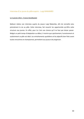 60
Interview d’un jeune du pôle espoirs : Luigi MAKAMBO
Le 5 janvier 2012 – France-Handibasket
Balduzzi réalise une interview auprès du joueur Luigi Makambo, afin de connaître plus
précisément la vie au pôle. Cette interview, fait ressortir les opportunités qu’offre cette
structure aux jeunes. En effet, pour lui c’est une chance qu’il ne faut pas laisser passer.
Malgré un petit temps d’adaptation au début, il montre que sportivement, humainement et
scolairement ce pôle est idéal. Les entraînements quotidiens et les objectifs bien fixés avant
toutes rencontres en championnat, permettent aux joueurs de progresser.
 