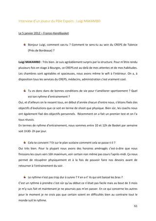 61
Interview d’un joueur du Pôle Espoirs : Luigi MAKAMBO
Le 5 janvier 2012 – France-Handibasket
Bonjour Luigi, comment vas-tu ? Comment te sens-tu au sein du CREPS de Talence
(Près de Bordeaux) ?
Luigi MAKAMBO : Très bien. Je suis agréablement surpris par la structure. Pour m’être rendu
plusieurs fois en stage à Bourges, ce CREPS est au-delà de mes attentes et de mes habitudes.
Les chambres sont agréables et spacieuses, nous avons même le wifi à l’intérieur. On a, à
disposition tous les services du CREPS, médecins, administration c’est vraiment cool.
Tu es donc dans de bonnes conditions de vie pour t’améliorer sportivement ? Quel
est ton rythme d’entrainement ?
Oui, et d’ailleurs on le ressent tous, en début d’année chacun d’entre nous, s’étions fixés des
objectifs d’évolutions que ce soit en terme de shoot que physique. Bien sûr, les coachs nous
ont également fixé des objectifs personnels. Récemment on a fait un premier test et on l’a
tous réussis.
En termes de rythme d’entrainement, nous sommes entre 10 et 12h de Basket par semaine
soit 1h30- 2h par jour.
Cela te convient ? Et sur le plan scolaire comment cela se passe-t-il ?
Oui très bien. Pour la plupart nous avons des horaires aménagés c’est-à-dire que nous
finissons les cours vers 16h maximum, voir certain non même pas cours l’après-midi. Ça nous
permet de récupérer physiquement et à la fois de pouvoir faire nos devoirs avant de
retourner à l’entrainement du soir.
Le rythme n’est pas trop dur à suivre ? Y en a-t’ ils qui ont baissé les bras ?
C’est un rythme à prendre c’est sûr qu’au début ce n’était pas facile mais au bout de 3 mois
je m’y suis fait et maintenant je ne pourrais pas m’en passer. En ce qui concerne les autres
pour le moment je ne crois pas que certain soient en difficultés bien au contraire tout le
monde suit le rythme.
 
