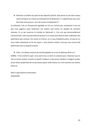 62
Revenons au thème du sport et des objectifs sportifs. Que penses-tu de votre niveau
actuel comparer au niveau du championnat de Nationale 2 ? L’objectif que vous vous
êtes fixés entre joueurs est-il de monter en Nationale C ?
La nationale 2 est un championnat agréable ou l’on ne s’ennuie pas, maintenant il est vrai
que nous gagnons assez facilement nos matchs sauf contre les équipes de certaines
réserves. En ce qui concerne la montée en Nationale C, c’est vrai que personnellement
j’aimerais bien. Cela nous permettrait de jouer à un niveau plus élevé et donc d’affronter des
adversaires plus coriaces. Par contre en interne, on n’a pas d’objectifs précis, on joue et on
verra notre classement en fin de saison, si nous devons monter c’est que nous aurons été
performant tout au long de la saison.
Enfin, si tu devais conclure de manière globale sur ta vie au pôle que dirais-tu ?
GENIAL ! C’est vraiment super, nous avons tous ce dont on a besoin pour s’épanouir que ce
soit en terme scolaire, humain et sportif. D’ailleurs si des jeunes hésitent à intégrer le pôle,
je leur dirais simplement de ne pas laisser passer cette chance car c’est vraiment une chance
d’être là.
Merci Luigi et bonne continuation.
A.BALDUZZI
 