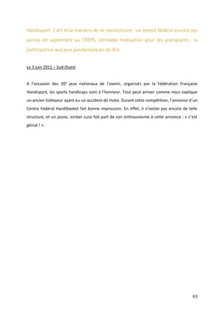 63
Handisport. L’art et la manière de se reconstruire : un centre fédéral ouvrira ses
portes en septembre au CREPS. Véritable motivation pour les pratiquants : la
participation aux jeux paralympiques de Rio.
Le 3 juin 2011 – Sud-Ouest
A l’occasion des 20e jeux nationaux de l’avenir, organisés par la Fédération Française
Handisport, les sports handicaps sont à l’honneur. Tout peut arriver comme nous explique
un ancien Volleyeur ayant eu un accident de moto. Durant cette compétition, l’annonce d’un
Centre Fédéral Handibasket fait bonne impression. En effet, il n’existe pas encore de telle
structure, et un jeune, Jordan Luce fait part de son enthousiasme à cette annonce : « c’est
génial ! ».
 