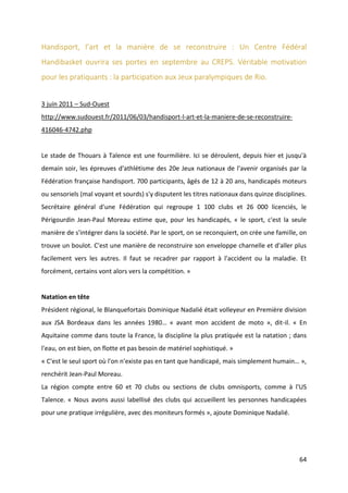 64
Handisport, l’art et la manière de se reconstruire : Un Centre Fédéral
Handibasket ouvrira ses portes en septembre au CREPS. Véritable motivation
pour les pratiquants : la participation aux Jeux paralympiques de Rio.
3 juin 2011 – Sud-Ouest
http://www.sudouest.fr/2011/06/03/handisport-l-art-et-la-maniere-de-se-reconstruire-
416046-4742.php
Le stade de Thouars à Talence est une fourmilière. Ici se déroulent, depuis hier et jusqu'à
demain soir, les épreuves d'athlétisme des 20e Jeux nationaux de l'avenir organisés par la
Fédération française handisport. 700 participants, âgés de 12 à 20 ans, handicapés moteurs
ou sensoriels (mal voyant et sourds) s'y disputent les titres nationaux dans quinze disciplines.
Secrétaire général d'une Fédération qui regroupe 1 100 clubs et 26 000 licenciés, le
Périgourdin Jean-Paul Moreau estime que, pour les handicapés, « le sport, c'est la seule
manière de s'intégrer dans la société. Par le sport, on se reconquiert, on crée une famille, on
trouve un boulot. C'est une manière de reconstruire son enveloppe charnelle et d'aller plus
facilement vers les autres. Il faut se recadrer par rapport à l'accident ou la maladie. Et
forcément, certains vont alors vers la compétition. »
Natation en tête
Président régional, le Blanquefortais Dominique Nadalié était volleyeur en Première division
aux JSA Bordeaux dans les années 1980… « avant mon accident de moto », dit-il. « En
Aquitaine comme dans toute la France, la discipline la plus pratiquée est la natation ; dans
l'eau, on est bien, on flotte et pas besoin de matériel sophistiqué. »
« C'est le seul sport où l'on n'existe pas en tant que handicapé, mais simplement humain… »,
renchérit Jean-Paul Moreau.
La région compte entre 60 et 70 clubs ou sections de clubs omnisports, comme à l'US
Talence. « Nous avons aussi labellisé des clubs qui accueillent les personnes handicapées
pour une pratique irrégulière, avec des moniteurs formés », ajoute Dominique Nadalié.
 