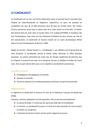 6
Le handibasket
Le handibasket est né sous une forme rééducative après la Seconde Guerre mondiale dans
l'hôpital de Stoke-Mandeville en Angleterre. Aujourd’hui, ce sport est pratiqué en
compétition par plus de 25 000 personnes dans 90 pays du monde entier. Des milliers
d’autres personnes jouent pour le plaisir dans leurs clubs, écoles et universités. Le basket-
ball fauteuil doit son essor dans le monde entier à Sir Ludwig GUTTMAN, le fondateur des
Jeux Paralympiques. Cela reste une des disciplines handisport les plus connues car elle est
très spectaculaire. Le basket-ball en fauteuil roulant est un sport paralympique officiel
depuis les Jeux Paralympiques de Rome en 1960.
Malgré les termes « Basket fauteuil », « Handibasket », qui reflètent mal le dynamisme de
cette discipline, le handibasket comme le basket valide, demande un effort physique
important. Les actions nécessitent de rouler vite, de changer rapidement de direction tout
en dirigeant le fauteuil d’une main et en attrapant, lançant ou dribblant le ballon de l’autre
main. Ainsi ce sport donne libre cours à une rapidité et une dextérité surprenantes.
Le public concerné
Paraplégiques, tétraplégiques et assimilés.
Amputés et assimilés.
Personnes atteintes d'un handicap physique entraînant une perte fonctionnelle.
Règlementation
Le règlement du Basket-ball en fauteuil est celui de la Fédération Française de Basket-ball
(FFBB).
Toutefois, certaines adaptations ont été apportées. Elles concernent principalement :
La reprise de drible. Il n’existe pas de reprise de drible dans le handibasket.
Le marcher, au handibasket le joueur n’a droit qu’à deux poussées de roues lorsqu’il
a le ballon sur ses genoux.
L'utilisation du fauteuil roulant comme partie intégrante du joueur.
 