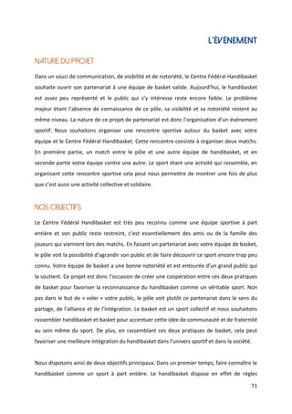 71
L’ÉVÉNEMENT
NATURE DU PROJET
Dans un souci de communication, de visibilité et de notoriété, le Centre Fédéral Handibasket
souhaite ouvrir son partenariat à une équipe de basket valide. Aujourd’hui, le handibasket
est assez peu représenté et le public qui s’y intéresse reste encore faible. Le problème
majeur étant l’absence de connaissance de ce pôle, sa visibilité et sa notoriété restent au
même niveau. La nature de ce projet de partenariat est donc l’organisation d’un événement
sportif. Nous souhaitons organiser une rencontre sportive autour du basket avec votre
équipe et le Centre Fédéral Handibasket. Cette rencontre consiste à organiser deux matchs.
En première partie, un match entre le pôle et une autre équipe de handibasket, et en
seconde partie votre équipe contre une autre. Le sport étant une activité qui rassemble, en
organisant cette rencontre sportive cela peut nous permettre de montrer une fois de plus
que c’est aussi une activité collective et solidaire.
NOS OBJECTIFS
Le Centre Fédéral Handibasket est très peu reconnu comme une équipe sportive à part
entière et son public reste restreint, c’est essentiellement des amis ou de la famille des
joueurs qui viennent lors des matchs. En faisant un partenariat avec votre équipe de basket,
le pôle voit la possibilité d’agrandir son public et de faire découvrir ce sport encore trop peu
connu. Votre équipe de basket a une bonne notoriété et est entourée d’un grand public qui
la soutient. Ce projet est donc l’occasion de créer une coopération entre ces deux pratiques
de basket pour favoriser la reconnaissance du handibasket comme un véritable sport. Non
pas dans le but de « voler » votre public, le pôle voit plutôt ce partenariat dans le sens du
partage, de l’alliance et de l’intégration. Le basket est un sport collectif et nous souhaitons
rassembler handibasket et basket pour accentuer cette idée de communauté et de fraternité
au sein même du sport. De plus, en rassemblant ces deux pratiques de basket, cela peut
favoriser une meilleure intégration du handibasket dans l’univers sportif et dans la société.
Nous disposons ainsi de deux objectifs principaux. Dans un premier temps, faire connaître le
handibasket comme un sport à part entière. Le handibasket dispose en effet de règles
 