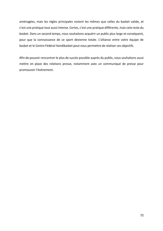 72
aménagées, mais les règles principales restent les mêmes que celles du basket valide, et
c’est une pratique tout aussi intense. Certes, c’est une pratique différente, mais cela reste du
basket. Dans un second temps, nous souhaitons acquérir un public plus large et conséquent,
pour que la connaissance de ce sport devienne totale. L’alliance entre votre équipe de
basket et le Centre Fédéral Handibasket peut nous permettre de réaliser ces objectifs.
Afin de pouvoir rencontrer le plus de succès possible auprès du public, nous souhaitons aussi
mettre en place des relations presse, notamment avec un communiqué de presse pour
promouvoir l’événement.
 