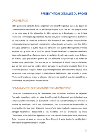 73
PRÉSENTATION DÉTAILLÉE DU PROJET
ORGANISATION
Notre partenariat consiste donc à organiser une rencontre sportive autour du basket en
rassemblant votre équipe de basket, et l’équipe du pôle. Votre rôle, en tant que partenaire,
est de nous aider à faire disparaître les idées reçues sur le handibasket, et de le faire
reconnaître comme sport à part entière. Pour ce faire, nous voulons organiser un événement
sur une journée, un samedi de préférence. Afin de mener à bien ce projet nous souhaitons
réaliser cet événement avec votre coopération. Le lieu, la date, les horaires vont être définis
avec vous. Concernant le public, nous nous adressons à un public externe général. L’entrée
au public sera gratuite. Notre but n’est pas de faire de bénéfices à travers cet événement.
Nous voulons par ailleurs, faire une courte présentation de notre partenariat avant de lancer
les matchs. Cette présentation permet de faire connaître chaque équipe et de mettre en
lumière notre coopération. Pour tout ce qui est des boissons à prévoir, nous souhaiterions
que les frais ainsi que les recettes soient partagés. Ce partenariat nécessite donc de se
rencontrer plusieurs fois pour mettre au point l’organisation de l’événement. De plus, notre
partenariat va se prolonger jusqu’à la réalisation de l’événement. Bien entendu, si jamais
l’événement fonctionne et que le bilan des retombées est positif, il sera alors possible de le
renouveler si nous disposons de votre accord.
COMMUNICATION DE L’ÉVÉNEMENT ET RELATIONS PRESSE
Concernant la communication de l’événement, nous souhaitons minimiser les dépenses.
Pour cela, nous allons mettre en place des affiches et des flyers qui seront distribués une
semaine avant l’événement. Un événement Facebook va aussi être créée pour favoriser le
nombre de participants. Mis à jour régulièrement, il va nous permettre de rassembler un
grand public. De plus, nous disposons chacun d’une page Facebook, nous pouvons donc
partager l’événement directement à nos membres. Afin de promouvoir au mieux
l’événement, nous souhaitons également créer une identité visuelle pour notre partenariat.
Cette rencontre est aussi un moyen de faire découvrir à votre équipe le handibasket et
participer à la reconnaissance de ce sport.
 