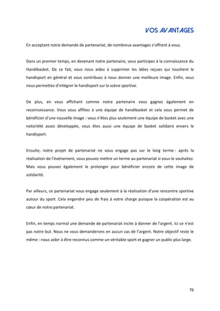76
VOS AVANTAGES
En acceptant notre demande de partenariat, de nombreux avantages s’offrent à vous.
Dans un premier temps, en devenant notre partenaire, vous participez à la connaissance du
Handibasket. De ce fait, vous nous aidez à supprimer les idées reçues qui touchent le
handisport en général et vous contribuez à nous donner une meilleure image. Enfin, vous
nous permettez d’intégrer le handisport sur la scène sportive.
De plus, en vous affichant comme notre partenaire vous gagnez également en
reconnaissance. Vous vous affiliez à une équipe de handibasket et cela vous permet de
bénéficier d’une nouvelle image : vous n’êtes plus seulement une équipe de basket avec une
notoriété assez développée, vous êtes aussi une équipe de basket solidaire envers le
handisport.
Ensuite, notre projet de partenariat ne vous engage pas sur le long terme : après la
réalisation de l’événement, vous pouvez mettre un terme au partenariat si vous le souhaitez.
Mais vous pouvez également le prolonger pour bénéficier encore de cette image de
solidarité.
Par ailleurs, ce partenariat vous engage seulement à la réalisation d’une rencontre sportive
autour du sport. Cela engendre peu de frais à votre charge puisque la coopération est au
cœur de notre partenariat.
Enfin, en temps normal une demande de partenariat incite à donner de l’argent. Ici ce n’est
pas notre but. Nous ne vous demanderons en aucun cas de l’argent. Notre objectif reste le
même : nous aider à être reconnus comme un véritable sport et gagner un public plus large.
 
