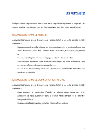 77
LES RETOMBÉES
Cette proposition de partenariat vous donne le rôle de partenaire ponctuel et de projet. Cela
implique que les retombées ne vont pas être excessives, mais il en existe quand même.
RETOMBÉES EN TERME DE VISIBILITE
En devenant partenaire avec le Centre Fédéral Handibasket et ce sur toute la durée de notre
partenariat :
- Nous assurons de vous faire figurer sur tous nos documents promotionnels que nous
allons distribuer. C’est-à-dire : affiches, flyers, plaquettes, banderoles, programme,
etc.
- Nous assurons la promotion de votre page Facebook à travers la nôtre.
- Nous assurons également votre prise de parole le jour de notre événement : vous
pourrez alors faire un discours et vous présenter.
- Dans le cadre des relations presse, nous vous assurons de citer votre nom et de faire
figurer votre logotype.
RETOMBÉES EN TERME DE COMMUNICATION INTERNE
En devenant partenaire avec le Centre Fédéral Handibasket et ce sur toute la durée de notre
partenariat :
- Nous assurons la publication d’articles et photographies concernant notre
partenariat et notre événement dans le journal interne officiel de la Fédération
Française Handisport.
- Nous assurons la participation gratuite à nos matchs de saisons.
 