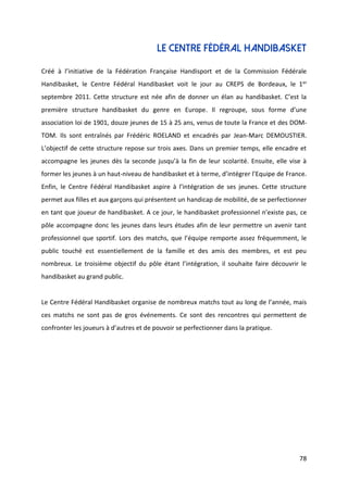 78
LE CENTRE FéDéral handibasket
Créé à l’initiative de la Fédération Française Handisport et de la Commission Fédérale
Handibasket, le Centre Fédéral Handibasket voit le jour au CREPS de Bordeaux, le 1er
septembre 2011. Cette structure est née afin de donner un élan au handibasket. C’est la
première structure handibasket du genre en Europe. Il regroupe, sous forme d’une
association loi de 1901, douze jeunes de 15 à 25 ans, venus de toute la France et des DOM-
TOM. Ils sont entraînés par Frédéric ROELAND et encadrés par Jean-Marc DEMOUSTIER.
L’objectif de cette structure repose sur trois axes. Dans un premier temps, elle encadre et
accompagne les jeunes dès la seconde jusqu’à la fin de leur scolarité. Ensuite, elle vise à
former les jeunes à un haut-niveau de handibasket et à terme, d’intégrer l’Equipe de France.
Enfin, le Centre Fédéral Handibasket aspire à l’intégration de ses jeunes. Cette structure
permet aux filles et aux garçons qui présentent un handicap de mobilité, de se perfectionner
en tant que joueur de handibasket. A ce jour, le handibasket professionnel n’existe pas, ce
pôle accompagne donc les jeunes dans leurs études afin de leur permettre un avenir tant
professionnel que sportif. Lors des matchs, que l’équipe remporte assez fréquemment, le
public touché est essentiellement de la famille et des amis des membres, et est peu
nombreux. Le troisième objectif du pôle étant l’intégration, il souhaite faire découvrir le
handibasket au grand public.
Le Centre Fédéral Handibasket organise de nombreux matchs tout au long de l’année, mais
ces matchs ne sont pas de gros événements. Ce sont des rencontres qui permettent de
confronter les joueurs à d’autres et de pouvoir se perfectionner dans la pratique.
 