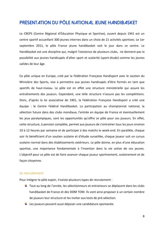8
Présentation du pôle national jeune handibasket
Le CREPS (Centre Régional d’Éducation Physique et Sportive), ouvert depuis 1941 est un
centre sportif accueillant 300 jeunes internes dans un choix de 21 activités sportives. Le 1er
septembre 2011, le pôle France jeune handibasket voit le jour dans ce centre. Le
Handibasket est une discipline qui, malgré l’existence de plusieurs clubs, ne donnent pas la
possibilité aux jeunes handicapés d’allier sport et scolarité (sport-étude) comme les jeunes
valides de leur âge.
Ce pôle unique en Europe, créé par la Fédération Française Handisport avec le soutien du
Ministère des Sports, vise à permettre aux jeunes handicapés d’être formés en tant que
sportifs de haut-niveau. Le pôle est en effet une structure ministérielle qui assure les
entraînements des joueurs. Cependant, une telle structure n’assure pas les compétitions.
Donc, d’après la loi associative de 1901, la Fédération Française Handisport a créé une
équipe : le Centre Fédéral Handibasket. La participation au championnat national, la
sélection future dans des clubs mondiaux, l’entrée en équipe de France et éventuellement
les jeux paralympiques, sont les opportunités qu’offre ce pôle pour ces joueurs. En effet,
cette structure, à pension complète, permet aux joueurs de s’entraîner tous les jours environ
10 à 12 heures par semaine et de participer à des matchs le week-end. En parallèle, chaque
soir ils bénéficient d’un soutien scolaire et d’étude surveillée, chaque joueur suit un cursus
scolaire normal dans des établissements extérieurs. Le pôle donne, en plus d’une éducation
sportive, une importance fondamentale à l’insertion dans la vie active de ces jeunes.
L’objectif pour ce pôle est de faire avancer chaque joueur sportivement, scolairement et de
façon citoyenne.
Le recrutement
Pour intégrer le pôle espoir, il existe plusieurs types de recrutement :
Tout au long de l’année, les sélectionneurs et entraineurs se déplacent dans les clubs
handibasket de France et des DOM TOM. Ils vont ainsi proposer à un certain nombre
de joueurs leur structure et les inviter aux tests de pré-sélection.
Les joueurs peuvent aussi déposer une candidature spontanée.
 