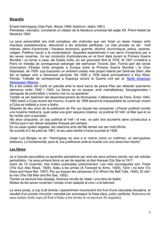 Biografia 
Ernest Hemingway (Oak Park, Illinois 1899- Ketchum, Idaho 1961) 
Periodista i escriptor, considerat un clàssic de la literatura universal del segle XX. Premi Nobel de 
literatura 1954 
La seva personalitat era molt complexa, ple vivències que van forjar un ésser insegur amb 
impulsos autodestructius, afeccionat a les activitats perilloses. La vida privada va ser molt 
intensa, plena d’aventures i fracasos amorosos, guerres, alcohol, tauromàquia, pesca, caceres, 
viatges. Preferia l’acció a la contemplació. Aquestes experiències li van servir d’inspiració per a 
les seves novel·les. Va ser conductor d’ambulàncies en el front italià durant la Primera Guerra 
Mundial i va tornar a casa, als Estats Units, en ser greument ferit el 1918. Al 1921 s’instal·la a 
París on treballa de corresponsal estranger del setmanari Toronto Star. Formà part del cercle 
d’escriptors d’Estats Units emigrats a Europa entre la Primera Guerra Mundial i la Gran 
Depressió. de 1929 que buscaven un ambient creatiu més propici liderat per Gertrude Stein ,ella 
els va batejar com a Generació perduda. De 1928 a 1938 residí principalment a Key West, 
Florida. Treballà de corresponsal a Espanya durant la Guerra civil per al North American 
Newspaper Alliance . 
És a les costes del Carib on patrulla amb la seva barca de pesca Pilar per detectar submarins 
alemanys entre 1942 i 1943. La llanxa es va equipar amb metralladores, llançagranades i 
càrregues de profunditat. L’enemic mai no va aparèixer. 
També va ser testimoni del desembarcament de Normandia i l’alliberament de Paris. Entre 1940- 
1950 residí a Cuba durant els hiverns. A partir de 1958 davant la impossibilitat de continuar vivient 
a Cuba es tralladà a viure a Idaho. 
Després de deu anys de la publicació de Per qui toquen les campanes i d’haver publicat només 
una novel·la mediocre, quan patia una gran sequera creativa, va publicar El Vell i el Mar que el va 
fer revifar com a escriptor. 
Als anys cinquanta, un cop publicat el Vell i el mar, va patir dos accidents aeris consecutius a 
l’Àfrica que li van deixar seqüeles físiques per sempre. 
Es va casar quatre vegades, les relacions amb els fills també van ser molt difícils. 
Se suicidà el 2 de juliol de 1961, el seu pare també s’havia suicidat al 1928. 
Jorge Luis Borges va dir: “Hemingway se veía a sí mismo como un craftman, un escrupuloso 
artesano. Lo fundamental, para él, era justificarse ante la muerte con una tarea bien hecha” 
Les Obres: 
Ja a l’escola secundària va aprendre periodisme per això els seus primers escrits van ser articles 
periodístics. I la seva primera feina va ser de reporter al diari Kansas City Star el 1917. 
Autor de 10 novel·les, tres d’elles publicades pòstumament. Les més reconegudes són: Festa 
(The Sun Also Rises, 1926), Adéu a les armes (A Farewell to Arms, 1929), Tenir i no tenir (To 
Have and Have Not, 1937), Per qui toquen les campanes (For Whom the Bell Tolls, 1940), El vell i 
la mar (The Old Man and the Sea, 1952). 
També va escriure tres assaigs, diversos reculls de relats i una obra de teatre. 
Moltes de les seves novel·les i contes s’han adaptat al cine i a la televisió 
La seva prosa, a cop d’ull directa i aparentment inconscient era fruit d’una calculada disciplina, el 
resultat d’un procés minuciós i estudiat per aconseguir la frase clara, justa i perfecta. Retocava els 
seus textos molts cops (el final d’Adéu a les armes el va escriure 39 vegades). 
3 
 