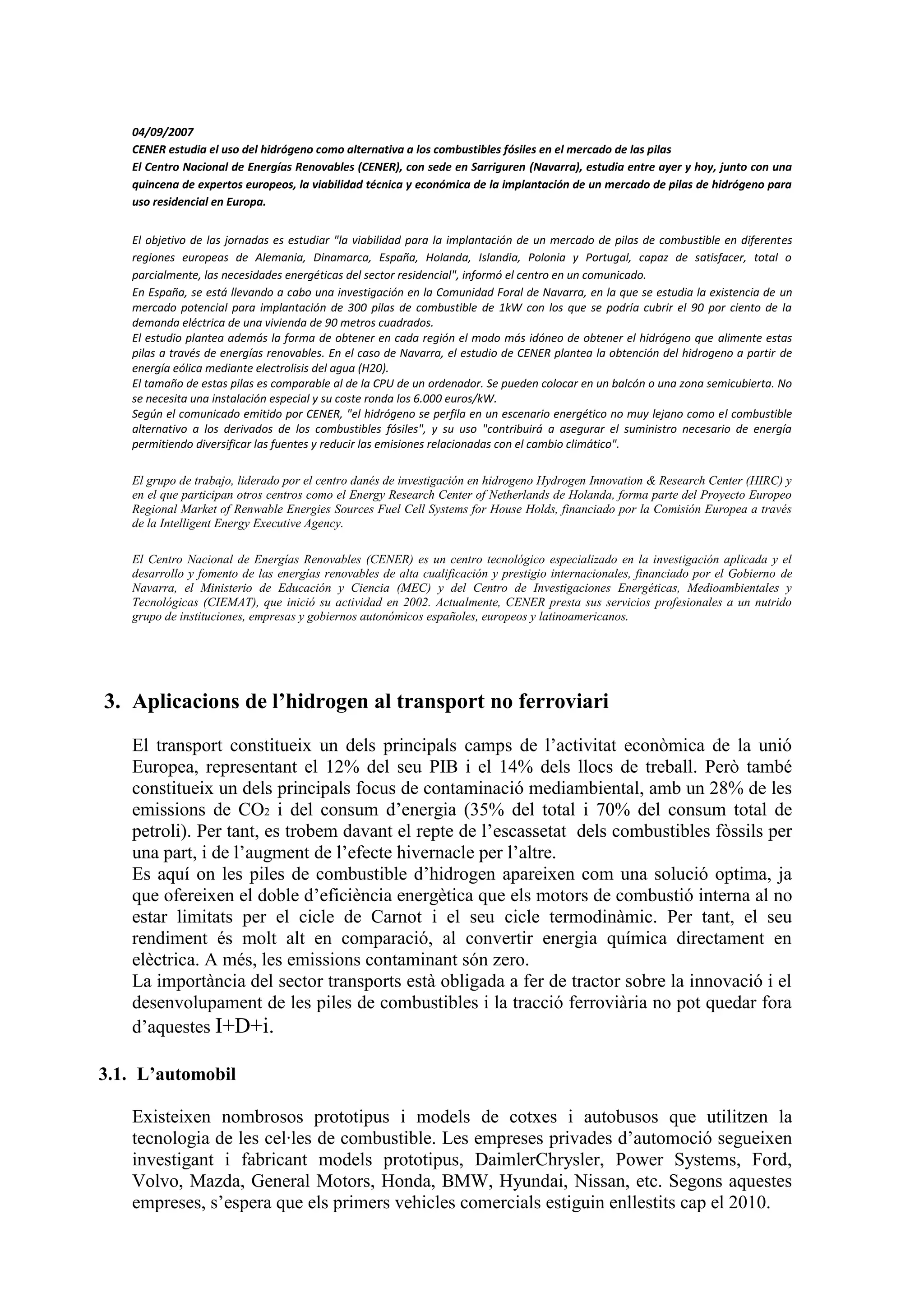 04/09/2007
   CENER estudia el uso del hidrógeno como alternativa a los combustibles fósiles en el mercado de las pilas
   El Centro Nacional de Energías Renovables (CENER), con sede en Sarriguren (Navarra), estudia entre ayer y hoy, junto con una
   quincena de expertos europeos, la viabilidad técnica y económica de la implantación de un mercado de pilas de hidrógeno para
   uso residencial en Europa.


   El objetivo de las jornadas es estudiar "la viabilidad para la implantación de un mercado de pilas de combustible en diferentes
   regiones europeas de Alemania, Dinamarca, España, Holanda, Islandia, Polonia y Portugal, capaz de satisfacer, total o
   parcialmente, las necesidades energéticas del sector residencial", informó el centro en un comunicado.
   En España, se está llevando a cabo una investigación en la Comunidad Foral de Navarra, en la que se estudia la existencia de un
   mercado potencial para implantación de 300 pilas de combustible de 1kW con los que se podría cubrir el 90 por ciento de la
   demanda eléctrica de una vivienda de 90 metros cuadrados.
   El estudio plantea además la forma de obtener en cada región el modo más idóneo de obtener el hidrógeno que alimente estas
   pilas a través de energías renovables. En el caso de Navarra, el estudio de CENER plantea la obtención del hidrogeno a partir de
   energía eólica mediante electrolisis del agua (H20).
   El tamaño de estas pilas es comparable al de la CPU de un ordenador. Se pueden colocar en un balcón o una zona semicubierta. No
   se necesita una instalación especial y su coste ronda los 6.000 euros/kW.
   Según el comunicado emitido por CENER, "el hidrógeno se perfila en un escenario energético no muy lejano como el combustible
   alternativo a los derivados de los combustibles fósiles", y su uso "contribuirá a asegurar el suministro necesario de energía
   permitiendo diversificar las fuentes y reducir las emisiones relacionadas con el cambio climático".

   El grupo de trabajo, liderado por el centro danés de investigación en hidrogeno Hydrogen Innovation & Research Center (HIRC) y
   en el que participan otros centros como el Energy Research Center of Netherlands de Holanda, forma parte del Proyecto Europeo
   Regional Market of Renwable Energies Sources Fuel Cell Systems for House Holds, financiado por la Comisión Europea a través
   de la Intelligent Energy Executive Agency.

   El Centro Nacional de Energías Renovables (CENER) es un centro tecnológico especializado en la investigación aplicada y el
   desarrollo y fomento de las energías renovables de alta cualificación y prestigio internacionales, financiado por el Gobierno de
   Navarra, el Ministerio de Educación y Ciencia (MEC) y del Centro de Investigaciones Energéticas, Medioambientales y
   Tecnológicas (CIEMAT), que inició su actividad en 2002. Actualmente, CENER presta sus servicios profesionales a un nutrido
   grupo de instituciones, empresas y gobiernos autonómicos españoles, europeos y latinoamericanos.




3. Aplicacions de l’hidrogen al transport no ferroviari
   El transport constitueix un dels principals camps de l’activitat econòmica de la unió
   Europea, representant el 12% del seu PIB i el 14% dels llocs de treball. Però també
   constitueix un dels principals focus de contaminació mediambiental, amb un 28% de les
   emissions de CO2 i del consum d’energia (35% del total i 70% del consum total de
   petroli). Per tant, es trobem davant el repte de l’escassetat dels combustibles fòssils per
   una part, i de l’augment de l’efecte hivernacle per l’altre.
   Es aquí on les piles de combustible d’hidrogen apareixen com una solució optima, ja
   que ofereixen el doble d’eficiència energètica que els motors de combustió interna al no
   estar limitats per el cicle de Carnot i el seu cicle termodinàmic. Per tant, el seu
   rendiment és molt alt en comparació, al convertir energia química directament en
   elèctrica. A més, les emissions contaminant són zero.
   La importància del sector transports està obligada a fer de tractor sobre la innovació i el
   desenvolupament de les piles de combustibles i la tracció ferroviària no pot quedar fora
   d’aquestes I+D+i.

3.1. L’automobil

   Existeixen nombrosos prototipus i models de cotxes i autobusos que utilitzen la
   tecnologia de les cel·les de combustible. Les empreses privades d’automoció segueixen
   investigant i fabricant models prototipus, DaimlerChrysler, Power Systems, Ford,
   Volvo, Mazda, General Motors, Honda, BMW, Hyundai, Nissan, etc. Segons aquestes
   empreses, s’espera que els primers vehicles comercials estiguin enllestits cap el 2010.
 