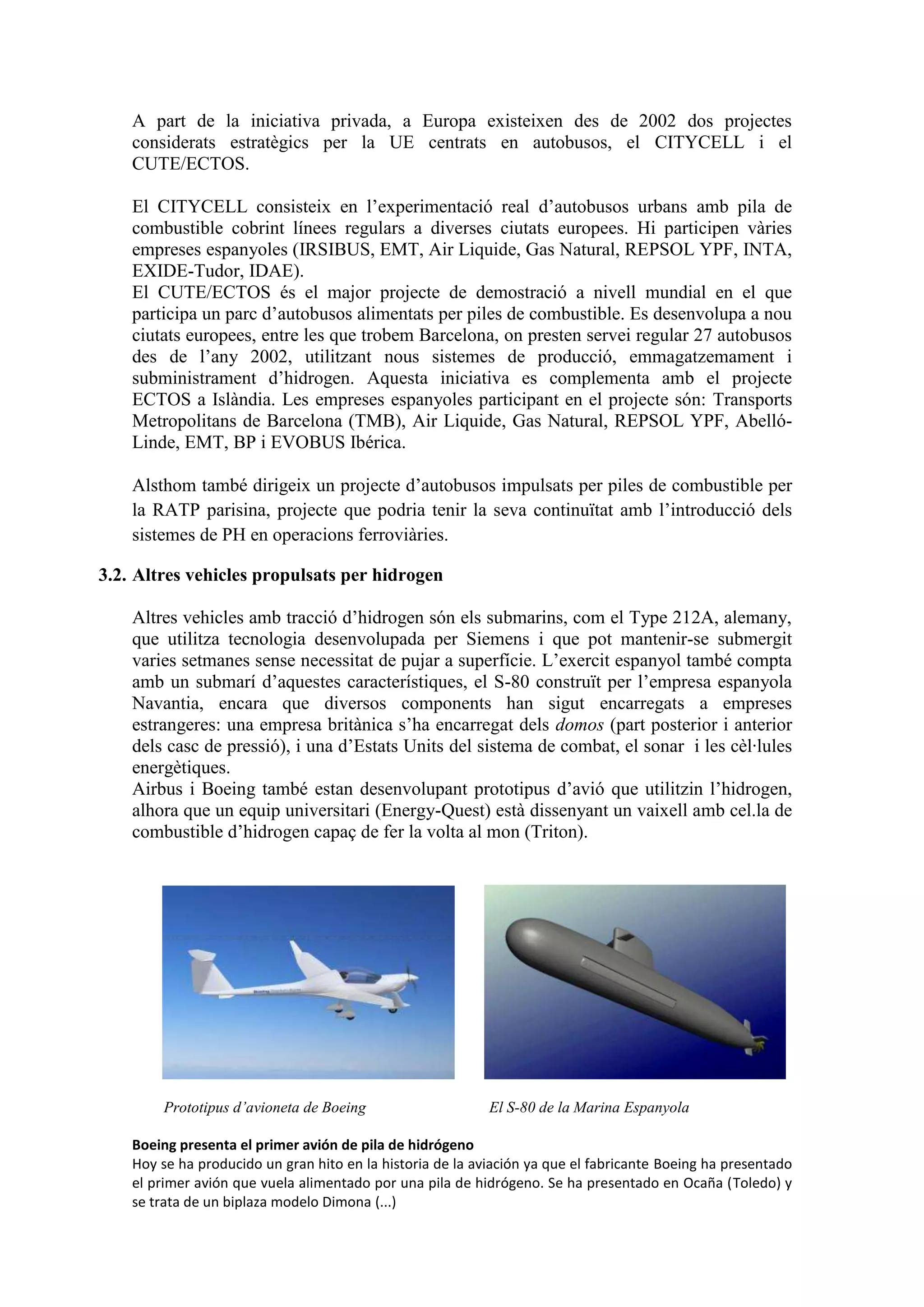 A part de la iniciativa privada, a Europa existeixen des de 2002 dos projectes
    considerats estratègics per la UE centrats en autobusos, el CITYCELL i el
    CUTE/ECTOS.

    El CITYCELL consisteix en l’experimentació real d’autobusos urbans amb pila de
    combustible cobrint línees regulars a diverses ciutats europees. Hi participen vàries
    empreses espanyoles (IRSIBUS, EMT, Air Liquide, Gas Natural, REPSOL YPF, INTA,
    EXIDE-Tudor, IDAE).
    El CUTE/ECTOS és el major projecte de demostració a nivell mundial en el que
    participa un parc d’autobusos alimentats per piles de combustible. Es desenvolupa a nou
    ciutats europees, entre les que trobem Barcelona, on presten servei regular 27 autobusos
    des de l’any 2002, utilitzant nous sistemes de producció, emmagatzemament i
    subministrament d’hidrogen. Aquesta iniciativa es complementa amb el projecte
    ECTOS a Islàndia. Les empreses espanyoles participant en el projecte són: Transports
    Metropolitans de Barcelona (TMB), Air Liquide, Gas Natural, REPSOL YPF, Abelló-
    Linde, EMT, BP i EVOBUS Ibérica.

    Alsthom també dirigeix un projecte d’autobusos impulsats per piles de combustible per
    la RATP parisina, projecte que podria tenir la seva continuïtat amb l’introducció dels
    sistemes de PH en operacions ferroviàries.

3.2. Altres vehicles propulsats per hidrogen

    Altres vehicles amb tracció d’hidrogen són els submarins, com el Type 212A, alemany,
    que utilitza tecnologia desenvolupada per Siemens i que pot mantenir-se submergit
    varies setmanes sense necessitat de pujar a superfície. L’exercit espanyol també compta
    amb un submarí d’aquestes característiques, el S-80 construït per l’empresa espanyola
    Navantia, encara que diversos components han sigut encarregats a empreses
    estrangeres: una empresa britànica s’ha encarregat dels domos (part posterior i anterior
    dels casc de pressió), i una d’Estats Units del sistema de combat, el sonar i les cèl·lules
    energètiques.
    Airbus i Boeing també estan desenvolupant prototipus d’avió que utilitzin l’hidrogen,
    alhora que un equip universitari (Energy-Quest) està dissenyant un vaixell amb cel.la de
    combustible d’hidrogen capaç de fer la volta al mon (Triton).




        Prototipus d’avioneta de Boeing                     El S-80 de la Marina Espanyola

    Boeing presenta el primer avión de pila de hidrógeno
    Hoy se ha producido un gran hito en la historia de la aviación ya que el fabricante Boeing ha presentado
    el primer avión que vuela alimentado por una pila de hidrógeno. Se ha presentado en Ocaña (Toledo) y
    se trata de un biplaza modelo Dimona (...)
 