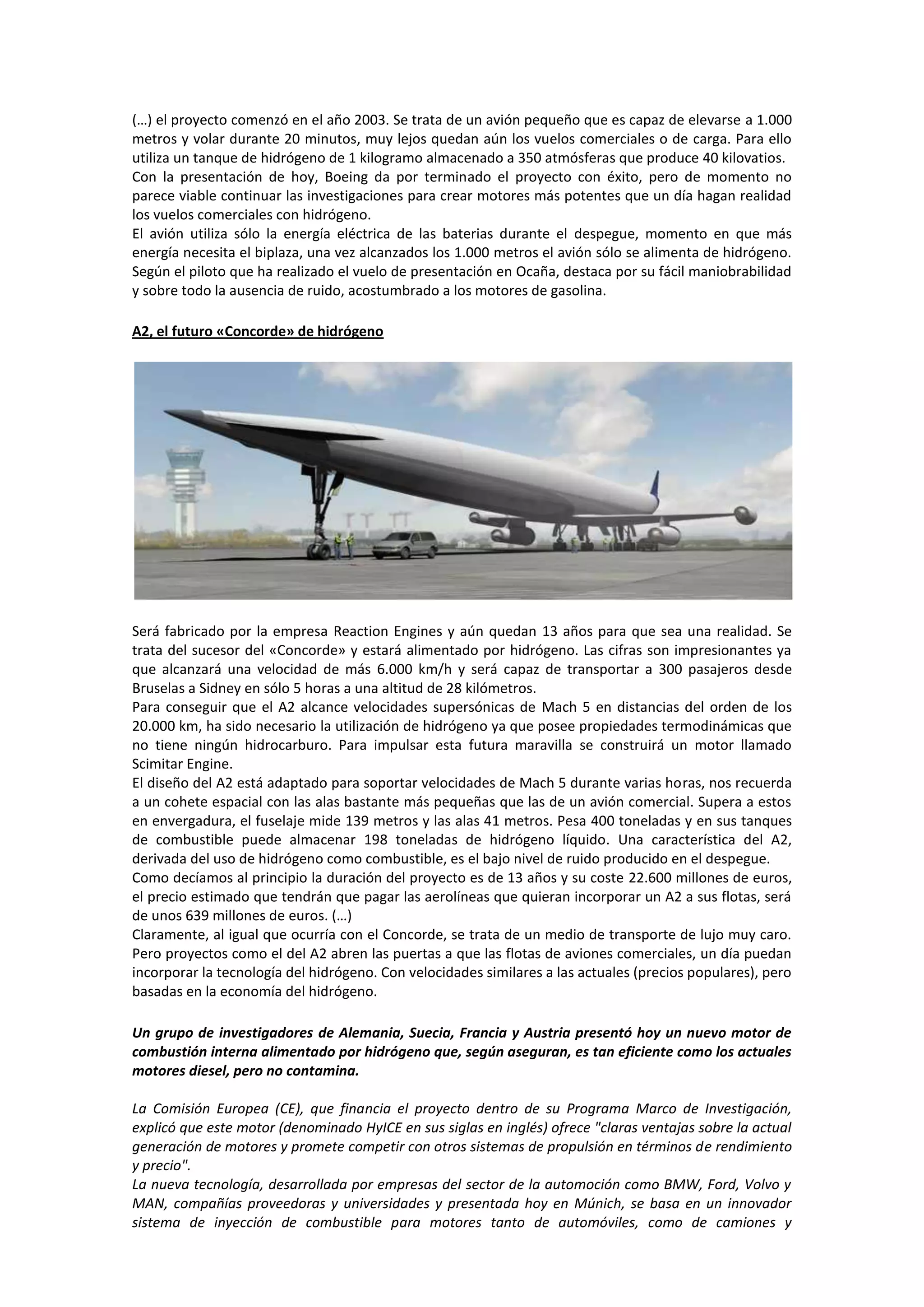(…) el proyecto comenzó en el año 2003. Se trata de un avión pequeño que es capaz de elevarse a 1.000
metros y volar durante 20 minutos, muy lejos quedan aún los vuelos comerciales o de carga. Para ello
utiliza un tanque de hidrógeno de 1 kilogramo almacenado a 350 atmósferas que produce 40 kilovatios.
Con la presentación de hoy, Boeing da por terminado el proyecto con éxito, pero de momento no
parece viable continuar las investigaciones para crear motores más potentes que un día hagan realidad
los vuelos comerciales con hidrógeno.
El avión utiliza sólo la energía eléctrica de las baterias durante el despegue, momento en que más
energía necesita el biplaza, una vez alcanzados los 1.000 metros el avión sólo se alimenta de hidrógeno.
Según el piloto que ha realizado el vuelo de presentación en Ocaña, destaca por su fácil maniobrabilidad
y sobre todo la ausencia de ruido, acostumbrado a los motores de gasolina.

A2, el futuro «Concorde» de hidrógeno




Será fabricado por la empresa Reaction Engines y aún quedan 13 años para que sea una realidad. Se
trata del sucesor del «Concorde» y estará alimentado por hidrógeno. Las cifras son impresionantes ya
que alcanzará una velocidad de más 6.000 km/h y será capaz de transportar a 300 pasajeros desde
Bruselas a Sidney en sólo 5 horas a una altitud de 28 kilómetros.
Para conseguir que el A2 alcance velocidades supersónicas de Mach 5 en distancias del orden de los
20.000 km, ha sido necesario la utilización de hidrógeno ya que posee propiedades termodinámicas que
no tiene ningún hidrocarburo. Para impulsar esta futura maravilla se construirá un motor llamado
Scimitar Engine.
El diseño del A2 está adaptado para soportar velocidades de Mach 5 durante varias horas, nos recuerda
a un cohete espacial con las alas bastante más pequeñas que las de un avión comercial. Supera a estos
en envergadura, el fuselaje mide 139 metros y las alas 41 metros. Pesa 400 toneladas y en sus tanques
de combustible puede almacenar 198 toneladas de hidrógeno líquido. Una característica del A2,
derivada del uso de hidrógeno como combustible, es el bajo nivel de ruido producido en el despegue.
Como decíamos al principio la duración del proyecto es de 13 años y su coste 22.600 millones de euros,
el precio estimado que tendrán que pagar las aerolíneas que quieran incorporar un A2 a sus flotas, será
de unos 639 millones de euros. (…)
Claramente, al igual que ocurría con el Concorde, se trata de un medio de transporte de lujo muy caro.
Pero proyectos como el del A2 abren las puertas a que las flotas de aviones comerciales, un día puedan
incorporar la tecnología del hidrógeno. Con velocidades similares a las actuales (precios populares), pero
basadas en la economía del hidrógeno.

Un grupo de investigadores de Alemania, Suecia, Francia y Austria presentó hoy un nuevo motor de
combustión interna alimentado por hidrógeno que, según aseguran, es tan eficiente como los actuales
motores diesel, pero no contamina.

La Comisión Europea (CE), que financia el proyecto dentro de su Programa Marco de Investigación,
explicó que este motor (denominado HyICE en sus siglas en inglés) ofrece "claras ventajas sobre la actual
generación de motores y promete competir con otros sistemas de propulsión en términos de rendimiento
y precio".
La nueva tecnología, desarrollada por empresas del sector de la automoción como BMW, Ford, Volvo y
MAN, compañías proveedoras y universidades y presentada hoy en Múnich, se basa en un innovador
sistema de inyección de combustible para motores tanto de automóviles, como de camiones y
 