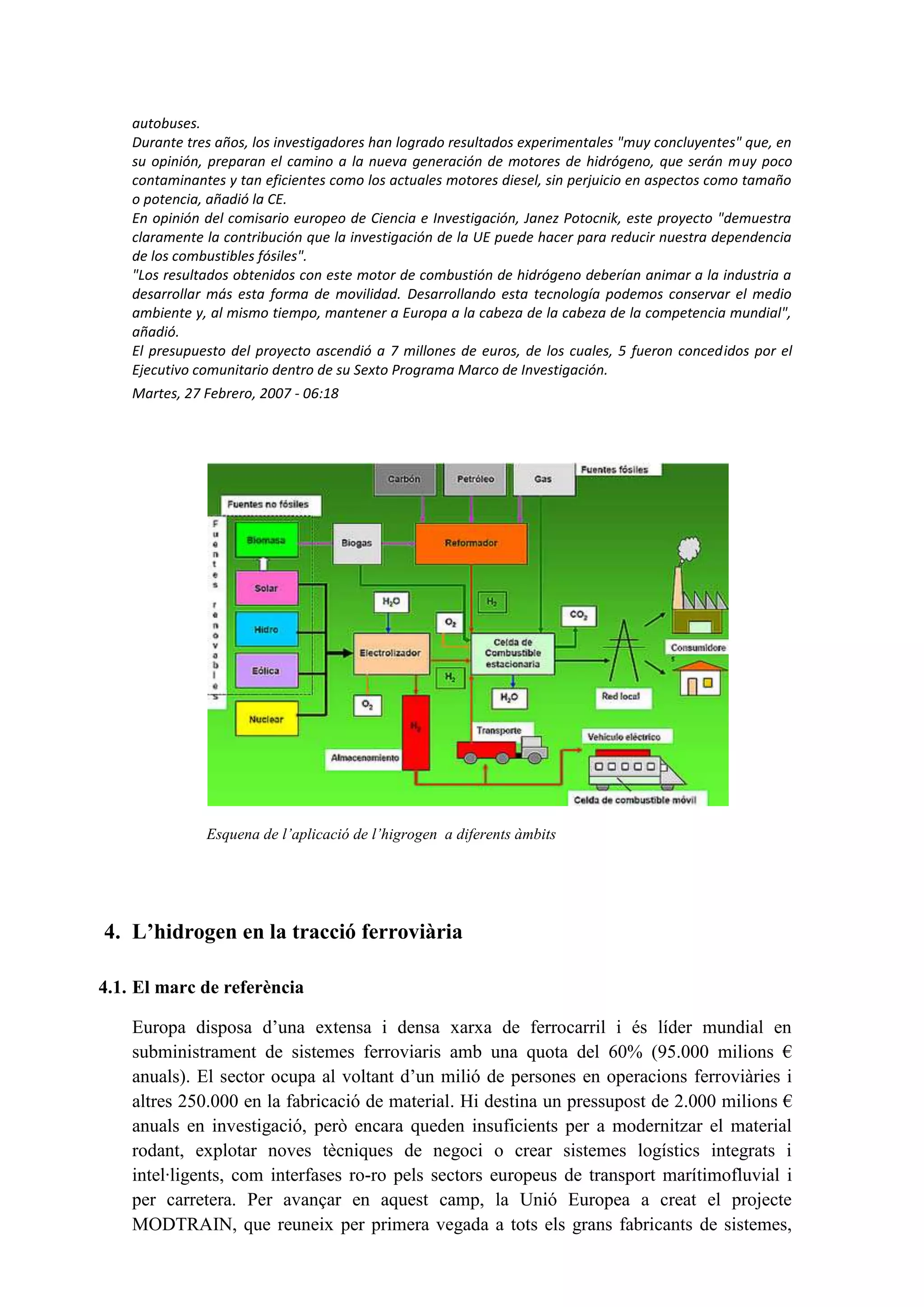 autobuses.
    Durante tres años, los investigadores han logrado resultados experimentales "muy concluyentes" que, en
    su opinión, preparan el camino a la nueva generación de motores de hidrógeno, que serán muy poco
    contaminantes y tan eficientes como los actuales motores diesel, sin perjuicio en aspectos como tamaño
    o potencia, añadió la CE.
    En opinión del comisario europeo de Ciencia e Investigación, Janez Potocnik, este proyecto "demuestra
    claramente la contribución que la investigación de la UE puede hacer para reducir nuestra dependencia
    de los combustibles fósiles".
    "Los resultados obtenidos con este motor de combustión de hidrógeno deberían animar a la industria a
    desarrollar más esta forma de movilidad. Desarrollando esta tecnología podemos conservar el medio
    ambiente y, al mismo tiempo, mantener a Europa a la cabeza de la cabeza de la competencia mundial",
    añadió.
    El presupuesto del proyecto ascendió a 7 millones de euros, de los cuales, 5 fueron concedidos por el
    Ejecutivo comunitario dentro de su Sexto Programa Marco de Investigación.
    Martes, 27 Febrero, 2007 - 06:18




               Esquena de l’aplicació de l’higrogen a diferents àmbits




4. L’hidrogen en la tracció ferroviària

4.1. El marc de referència

    Europa disposa d’una extensa i densa xarxa de ferrocarril i és líder mundial en
    subministrament de sistemes ferroviaris amb una quota del 60% (95.000 milions €
    anuals). El sector ocupa al voltant d’un milió de persones en operacions ferroviàries i
    altres 250.000 en la fabricació de material. Hi destina un pressupost de 2.000 milions €
    anuals en investigació, però encara queden insuficients per a modernitzar el material
    rodant, explotar noves tècniques de negoci o crear sistemes logístics integrats i
    intel·ligents, com interfases ro-ro pels sectors europeus de transport marítimofluvial i
    per carretera. Per avançar en aquest camp, la Unió Europea a creat el projecte
    MODTRAIN, que reuneix per primera vegada a tots els grans fabricants de sistemes,
 