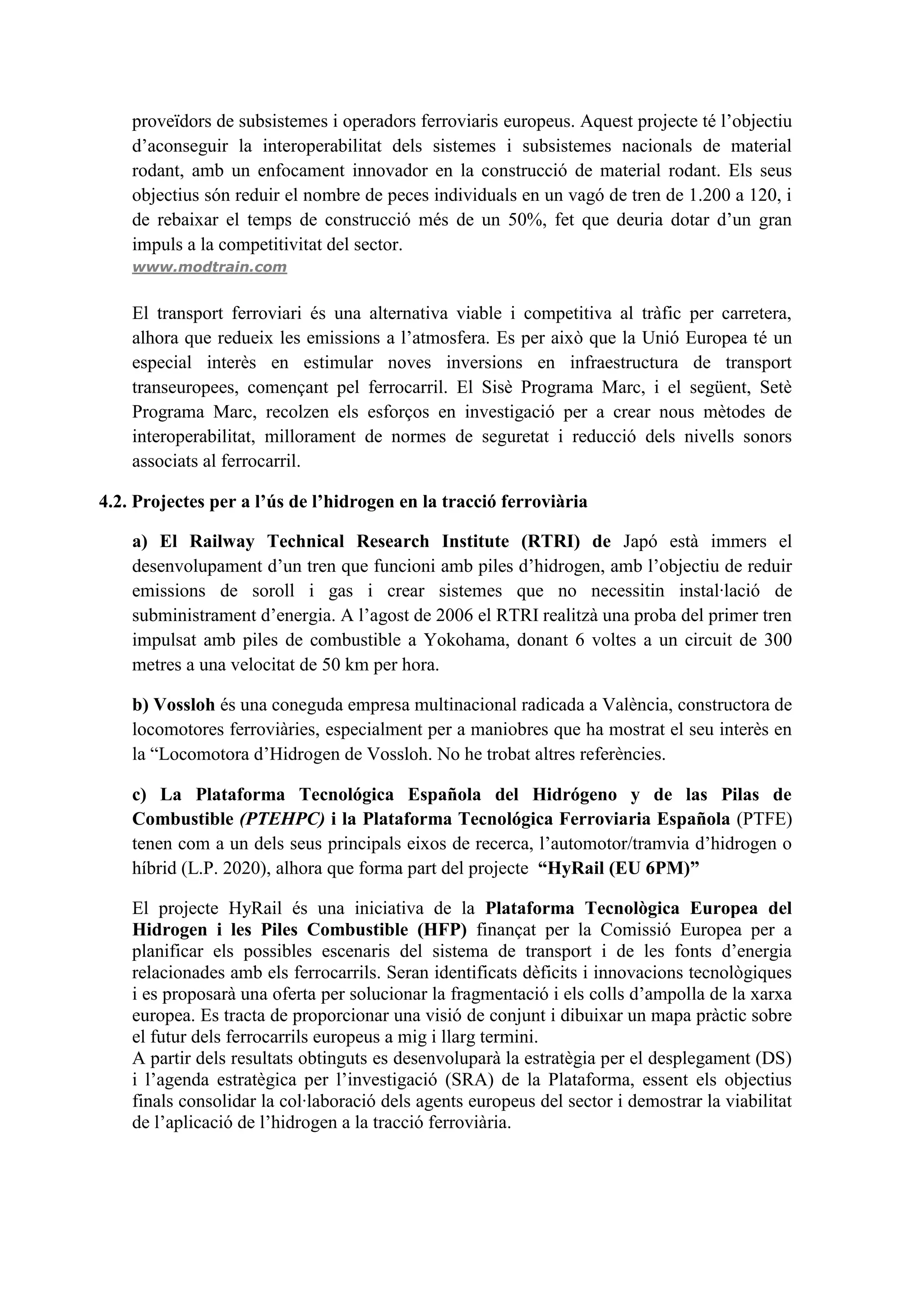 proveïdors de subsistemes i operadors ferroviaris europeus. Aquest projecte té l’objectiu
    d’aconseguir la interoperabilitat dels sistemes i subsistemes nacionals de material
    rodant, amb un enfocament innovador en la construcció de material rodant. Els seus
    objectius són reduir el nombre de peces individuals en un vagó de tren de 1.200 a 120, i
    de rebaixar el temps de construcció més de un 50%, fet que deuria dotar d’un gran
    impuls a la competitivitat del sector.
    www.modtrain.com


    El transport ferroviari és una alternativa viable i competitiva al tràfic per carretera,
    alhora que redueix les emissions a l’atmosfera. Es per això que la Unió Europea té un
    especial interès en estimular noves inversions en infraestructura de transport
    transeuropees, començant pel ferrocarril. El Sisè Programa Marc, i el següent, Setè
    Programa Marc, recolzen els esforços en investigació per a crear nous mètodes de
    interoperabilitat, millorament de normes de seguretat i reducció dels nivells sonors
    associats al ferrocarril.

4.2. Projectes per a l’ús de l’hidrogen en la tracció ferroviària

    a) El Railway Technical Research Institute (RTRI) de Japó està immers el
    desenvolupament d’un tren que funcioni amb piles d’hidrogen, amb l’objectiu de reduir
    emissions de soroll i gas i crear sistemes que no necessitin instal·lació de
    subministrament d’energia. A l’agost de 2006 el RTRI realitzà una proba del primer tren
    impulsat amb piles de combustible a Yokohama, donant 6 voltes a un circuit de 300
    metres a una velocitat de 50 km per hora.

    b) Vossloh és una coneguda empresa multinacional radicada a València, constructora de
    locomotores ferroviàries, especialment per a maniobres que ha mostrat el seu interès en
    la “Locomotora d’Hidrogen de Vossloh. No he trobat altres referències.

    c) La Plataforma Tecnológica Española del Hidrógeno y de las Pilas de
    Combustible (PTEHPC) i la Plataforma Tecnológica Ferroviaria Española (PTFE)
    tenen com a un dels seus principals eixos de recerca, l’automotor/tramvia d’hidrogen o
    híbrid (L.P. 2020), alhora que forma part del projecte “HyRail (EU 6PM)”

    El projecte HyRail és una iniciativa de la Plataforma Tecnològica Europea del
    Hidrogen i les Piles Combustible (HFP) finançat per la Comissió Europea per a
    planificar els possibles escenaris del sistema de transport i de les fonts d’energia
    relacionades amb els ferrocarrils. Seran identificats dèficits i innovacions tecnològiques
    i es proposarà una oferta per solucionar la fragmentació i els colls d’ampolla de la xarxa
    europea. Es tracta de proporcionar una visió de conjunt i dibuixar un mapa pràctic sobre
    el futur dels ferrocarrils europeus a mig i llarg termini.
    A partir dels resultats obtinguts es desenvoluparà la estratègia per el desplegament (DS)
    i l’agenda estratègica per l’investigació (SRA) de la Plataforma, essent els objectius
    finals consolidar la col·laboració dels agents europeus del sector i demostrar la viabilitat
    de l’aplicació de l’hidrogen a la tracció ferroviària.
 