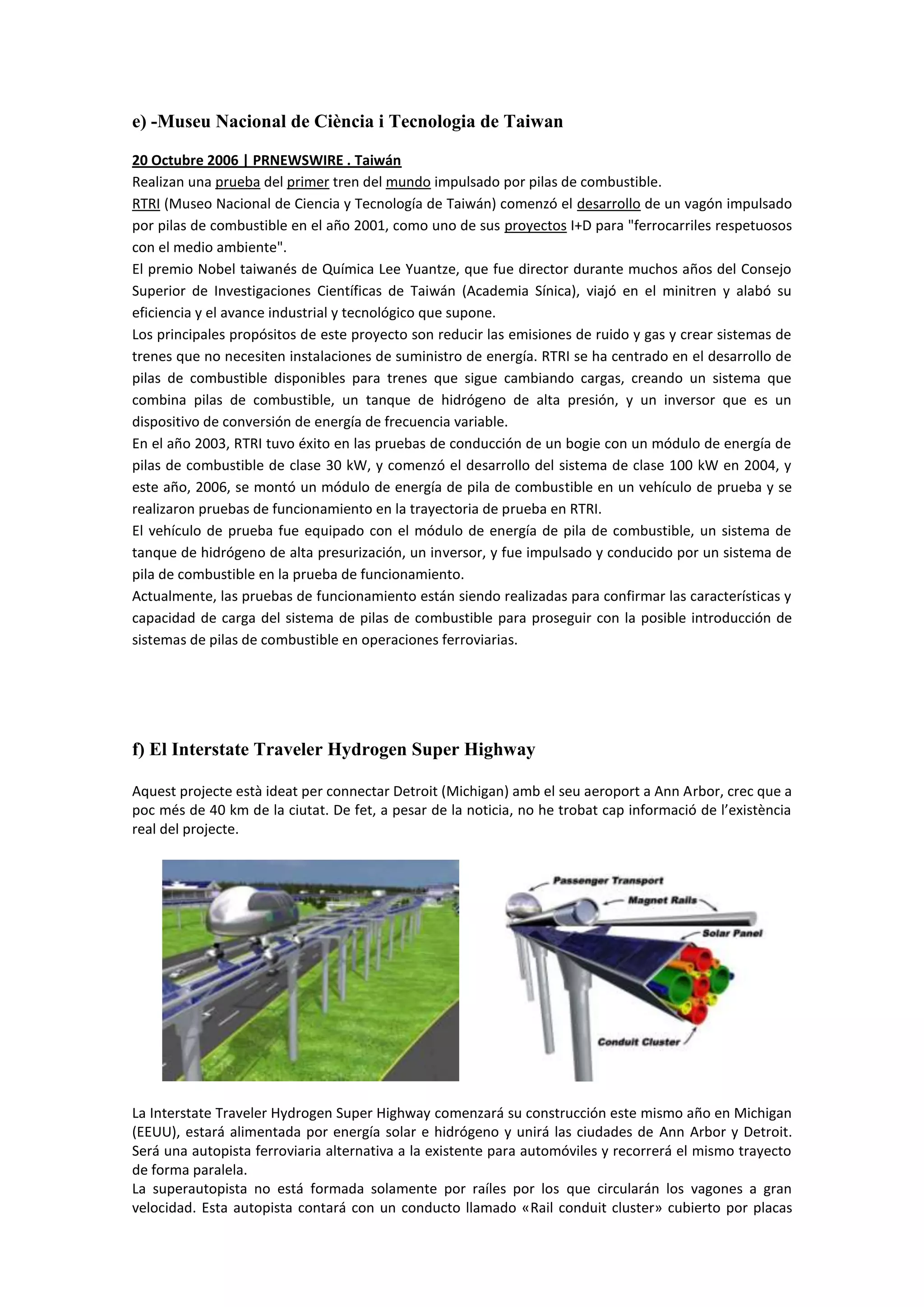 e) -Museu Nacional de Ciència i Tecnologia de Taiwan

20 Octubre 2006 | PRNEWSWIRE . Taiwán
Realizan una prueba del primer tren del mundo impulsado por pilas de combustible.
RTRI (Museo Nacional de Ciencia y Tecnología de Taiwán) comenzó el desarrollo de un vagón impulsado
por pilas de combustible en el año 2001, como uno de sus proyectos I+D para "ferrocarriles respetuosos
con el medio ambiente".
El premio Nobel taiwanés de Química Lee Yuantze, que fue director durante muchos años del Consejo
Superior de Investigaciones Científicas de Taiwán (Academia Sínica), viajó en el minitren y alabó su
eficiencia y el avance industrial y tecnológico que supone.
Los principales propósitos de este proyecto son reducir las emisiones de ruido y gas y crear sistemas de
trenes que no necesiten instalaciones de suministro de energía. RTRI se ha centrado en el desarrollo de
pilas de combustible disponibles para trenes que sigue cambiando cargas, creando un sistema que
combina pilas de combustible, un tanque de hidrógeno de alta presión, y un inversor que es un
dispositivo de conversión de energía de frecuencia variable.
En el año 2003, RTRI tuvo éxito en las pruebas de conducción de un bogie con un módulo de energía de
pilas de combustible de clase 30 kW, y comenzó el desarrollo del sistema de clase 100 kW en 2004, y
este año, 2006, se montó un módulo de energía de pila de combustible en un vehículo de prueba y se
realizaron pruebas de funcionamiento en la trayectoria de prueba en RTRI.
El vehículo de prueba fue equipado con el módulo de energía de pila de combustible, un sistema de
tanque de hidrógeno de alta presurización, un inversor, y fue impulsado y conducido por un sistema de
pila de combustible en la prueba de funcionamiento.
Actualmente, las pruebas de funcionamiento están siendo realizadas para confirmar las características y
capacidad de carga del sistema de pilas de combustible para proseguir con la posible introducción de
sistemas de pilas de combustible en operaciones ferroviarias.




f) El Interstate Traveler Hydrogen Super Highway

Aquest projecte està ideat per connectar Detroit (Michigan) amb el seu aeroport a Ann Arbor, crec que a
poc més de 40 km de la ciutat. De fet, a pesar de la noticia, no he trobat cap informació de l’existència
real del projecte.




La Interstate Traveler Hydrogen Super Highway comenzará su construcción este mismo año en Michigan
(EEUU), estará alimentada por energía solar e hidrógeno y unirá las ciudades de Ann Arbor y Detroit.
Será una autopista ferroviaria alternativa a la existente para automóviles y recorrerá el mismo trayecto
de forma paralela.
La superautopista no está formada solamente por raíles por los que circularán los vagones a gran
velocidad. Esta autopista contará con un conducto llamado «Rail conduit cluster» cubierto por placas
 