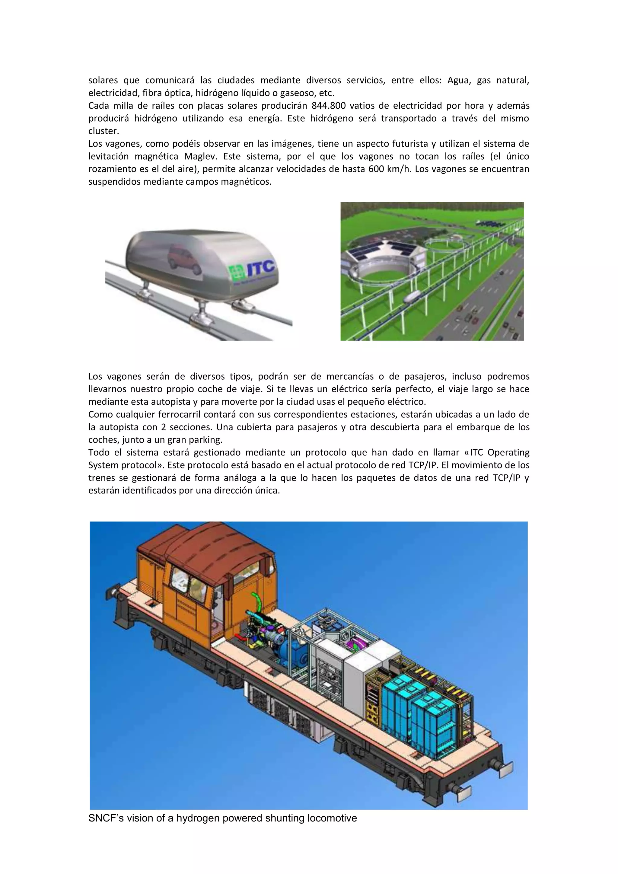 solares que comunicará las ciudades mediante diversos servicios, entre ellos: Agua, gas natural,
electricidad, fibra óptica, hidrógeno líquido o gaseoso, etc.
Cada milla de raíles con placas solares producirán 844.800 vatios de electricidad por hora y además
producirá hidrógeno utilizando esa energía. Este hidrógeno será transportado a través del mismo
cluster.
Los vagones, como podéis observar en las imágenes, tiene un aspecto futurista y utilizan el sistema de
levitación magnética Maglev. Este sistema, por el que los vagones no tocan los raíles (el único
rozamiento es el del aire), permite alcanzar velocidades de hasta 600 km/h. Los vagones se encuentran
suspendidos mediante campos magnéticos.




Los vagones serán de diversos tipos, podrán ser de mercancías o de pasajeros, incluso podremos
llevarnos nuestro propio coche de viaje. Si te llevas un eléctrico sería perfecto, el viaje largo se hace
mediante esta autopista y para moverte por la ciudad usas el pequeño eléctrico.
Como cualquier ferrocarril contará con sus correspondientes estaciones, estarán ubicadas a un lado de
la autopista con 2 secciones. Una cubierta para pasajeros y otra descubierta para el embarque de los
coches, junto a un gran parking.
Todo el sistema estará gestionado mediante un protocolo que han dado en llamar «ITC Operating
System protocol». Este protocolo está basado en el actual protocolo de red TCP/IP. El movimiento de los
trenes se gestionará de forma análoga a la que lo hacen los paquetes de datos de una red TCP/IP y
estarán identificados por una dirección única.




SNCF’s vision of a hydrogen powered shunting locomotive
 
