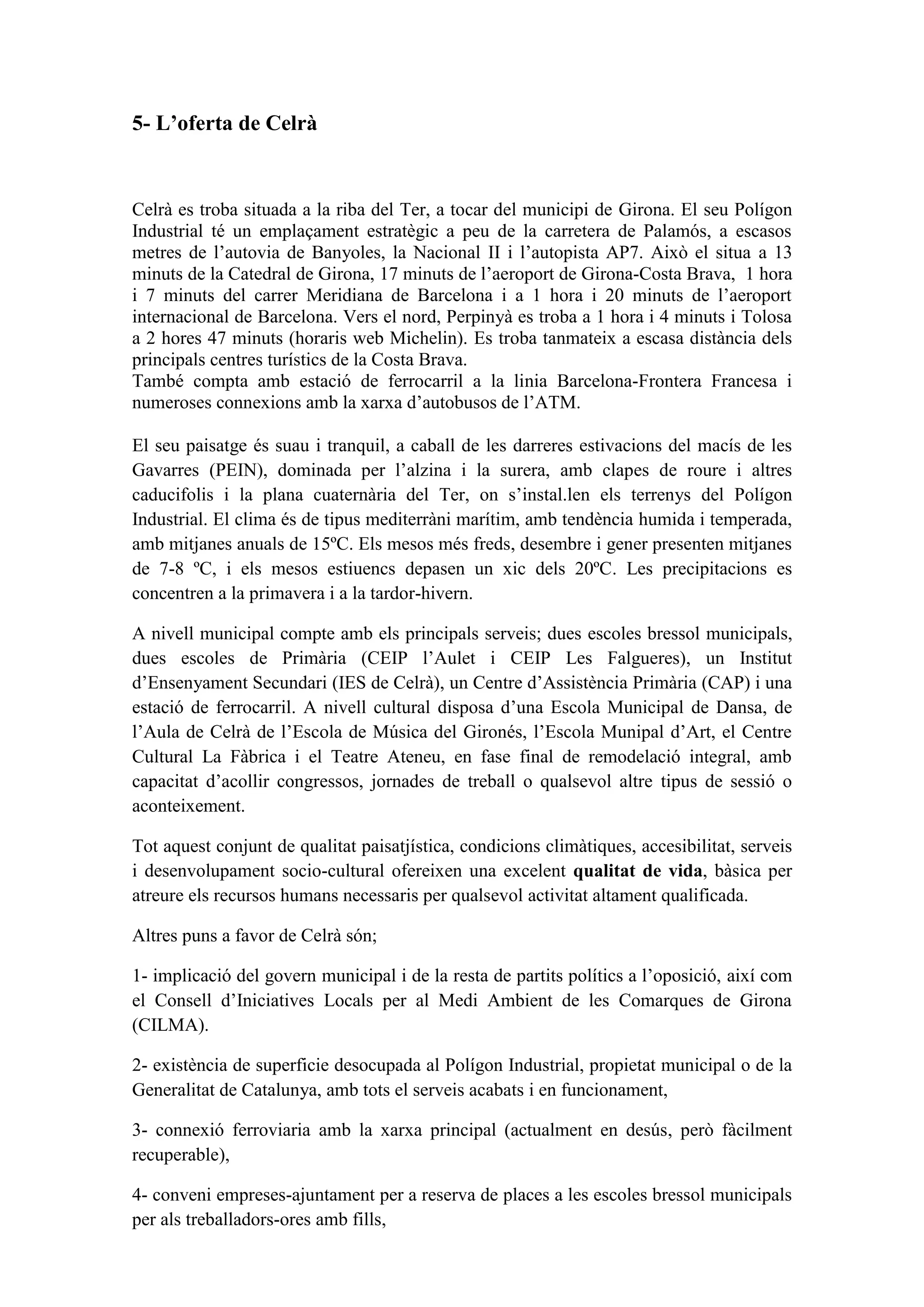 5- L’oferta de Celrà


Celrà es troba situada a la riba del Ter, a tocar del municipi de Girona. El seu Polígon
Industrial té un emplaçament estratègic a peu de la carretera de Palamós, a escasos
metres de l’autovia de Banyoles, la Nacional II i l’autopista AP7. Això el situa a 13
minuts de la Catedral de Girona, 17 minuts de l’aeroport de Girona-Costa Brava, 1 hora
i 7 minuts del carrer Meridiana de Barcelona i a 1 hora i 20 minuts de l’aeroport
internacional de Barcelona. Vers el nord, Perpinyà es troba a 1 hora i 4 minuts i Tolosa
a 2 hores 47 minuts (horaris web Michelin). Es troba tanmateix a escasa distància dels
principals centres turístics de la Costa Brava.
També compta amb estació de ferrocarril a la linia Barcelona-Frontera Francesa i
numeroses connexions amb la xarxa d’autobusos de l’ATM.

El seu paisatge és suau i tranquil, a caball de les darreres estivacions del macís de les
Gavarres (PEIN), dominada per l’alzina i la surera, amb clapes de roure i altres
caducifolis i la plana cuaternària del Ter, on s’instal.len els terrenys del Polígon
Industrial. El clima és de tipus mediterràni marítim, amb tendència humida i temperada,
amb mitjanes anuals de 15ºC. Els mesos més freds, desembre i gener presenten mitjanes
de 7-8 ºC, i els mesos estiuencs depasen un xic dels 20ºC. Les precipitacions es
concentren a la primavera i a la tardor-hivern.

A nivell municipal compte amb els principals serveis; dues escoles bressol municipals,
dues escoles de Primària (CEIP l’Aulet i CEIP Les Falgueres), un Institut
d’Ensenyament Secundari (IES de Celrà), un Centre d’Assistència Primària (CAP) i una
estació de ferrocarril. A nivell cultural disposa d’una Escola Municipal de Dansa, de
l’Aula de Celrà de l’Escola de Música del Gironés, l’Escola Munipal d’Art, el Centre
Cultural La Fàbrica i el Teatre Ateneu, en fase final de remodelació integral, amb
capacitat d’acollir congressos, jornades de treball o qualsevol altre tipus de sessió o
aconteixement.

Tot aquest conjunt de qualitat paisatjística, condicions climàtiques, accesibilitat, serveis
i desenvolupament socio-cultural ofereixen una excelent qualitat de vida, bàsica per
atreure els recursos humans necessaris per qualsevol activitat altament qualificada.

Altres puns a favor de Celrà són;

1- implicació del govern municipal i de la resta de partits polítics a l’oposició, així com
el Consell d’Iniciatives Locals per al Medi Ambient de les Comarques de Girona
(CILMA).

2- existència de superficie desocupada al Polígon Industrial, propietat municipal o de la
Generalitat de Catalunya, amb tots el serveis acabats i en funcionament,

3- connexió ferroviaria amb la xarxa principal (actualment en desús, però fàcilment
recuperable),

4- conveni empreses-ajuntament per a reserva de places a les escoles bressol municipals
per als treballadors-ores amb fills,
 
